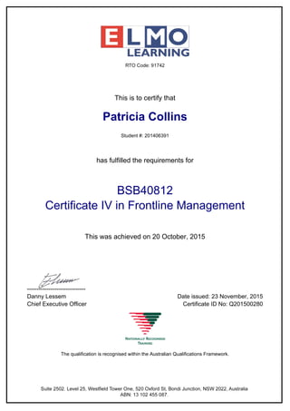 This is to certify that
Patricia Collins
Student #: 201406391
has fulfilled the requirements for
BSB40812
Certificate IV in Frontline Management
This was achieved on 20 October, 2015
------------------------------
Danny Lessem Date issued: 23 November, 2015
Chief Executive Officer Certificate ID No: Q201500280
The qualification is recognised within the Australian Qualifications Framework.
Powered by TCPDF (www.tcpdf.org)
 