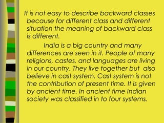 It is not easy to describe backward classes
because for different class and different
situation the meaning of backward class
is different.
India is a big country and many
differences are seen in it. People of many
religions, castes, and languages are living
in our country. They live together but also
believe in cast system. Cast system is not
the contribution of present time. It is given
by ancient time. In ancient time Indian
society was classified in to four systems.
 