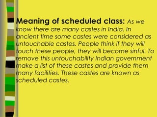 Meaning of scheduled class: As we
know there are many castes in India. In
ancient time some castes were considered as
untouchable castes. People think if they will
touch these people, they will become sinful. To
remove this untouchability Indian government
make a list of these castes and provide them
many facilities. These castes are known as
scheduled castes.
 