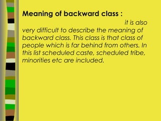 Meaning of backward class :
it is also
very difficult to describe the meaning of
backward class. This class is that class of
people which is far behind from others. In
this list scheduled caste, scheduled tribe,
minorities etc are included.
 