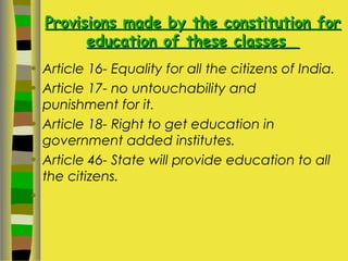 Provisions made by the constitution forProvisions made by the constitution for
education of these classeseducation of these classes
• Article 16- Equality for all the citizens of India.
• Article 17- no untouchability and
punishment for it.
• Article 18- Right to get education in
government added institutes.
• Article 46- State will provide education to all
the citizens.
•
 