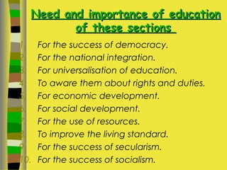 Need and importance of educationNeed and importance of education
of these sectionsof these sections
1. For the success of democracy.
2. For the national integration.
3. For universalisation of education.
4. To aware them about rights and duties.
5. For economic development.
6. For social development.
7. For the use of resources.
8. To improve the living standard.
9. For the success of secularism.
10. For the success of socialism.
 