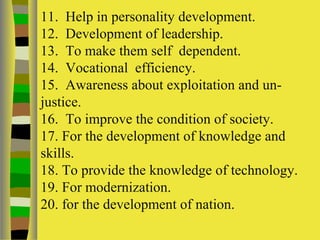 11. Help in personality development.
12. Development of leadership.
13. To make them self dependent.
14. Vocational efficiency.
15. Awareness about exploitation and un-
justice.
16. To improve the condition of society.
17. For the development of knowledge and
skills.
18. To provide the knowledge of technology.
19. For modernization.
20. for the development of nation.
 