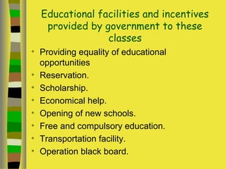 Educational facilities and incentives
provided by government to these
classes
• Providing equality of educational
opportunities
• Reservation.
• Scholarship.
• Economical help.
• Opening of new schools.
• Free and compulsory education.
• Transportation facility.
• Operation black board.
 