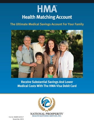 HealthMatchingAccount
The Ultimate Medical Savings Account For Your Family
Receive Substantial Savings And Lower
Medical Costs With The HMA Visa Debit Card
HMA
™
Form No: HMABRO-42016-V7
Revised Date: 4/29/16
 