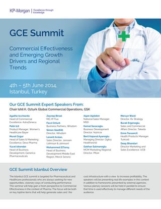 GCE Summit
Commercial Effectiveness
and Emerging Growth
Drivers and Regional
Trends
4th – 5th June 2014,
Istanbul, Turkey
Our GCE Summit Expert Speakers From:
GCE Summit Istanbul Overview
Chair Ishil K. Ozturk Global Commercial Operations, GSK
Agathe Acchiardo
Head of Commercial
Excellence, AstraZeneca
Pelin Icil
Product Manager, Women’s
Healthcare Bayer
Murat Ozgur
Head of Sales & Marketing
Excellence, Deva Pharma
Yucel Iskender
Head of Business
Development, Generica
Pharmaceuticals
Zeynep Birsel
MD, IP Flux
Fevzi Ozturk
Business Partners, iWisdom
Simon Gledhill
Director, iWisdom
Levent Arslan,
Sales Director, Janssen
(Johnson & Johnson)
Mohammed ElTonsy
Head of Business
Development Middle East
Region, Merck Serono
Alper Alptekin
National Sales Manager,
MSD
Kemal Saracoglu
Business Development
Director, Nutricia
Beril Koparal Ayanoglu
Managing Director, Ogilvy
Healthworld
Gokhan Salmanoglu
MCM Marketing Regional
Director, Pfizer
Mervyn Ward
Director, Rx Strategy
Burak Ergenoglu
Sales and Commercial
Affairs Director, Takeda
Emre Tavsancil
Health Products Manager,
Turkcell
Deep Bhandari
Director Marketing and
Sales Excellence, UCB
The Istanbul GCE summit is targeted for Pharmaceutical and
Healthcare professionals who are always seeking for new
opportunities, visionary ways of conducting performance.
This seminar will help gain a fresh perspective to Commercial
Effectiveness in the context of Pharma. The focus will be both
on key topline items that will help generate sales and the
cost infrastructure with a view to increase profitability. The
speakers will be presenting real life examples in this context
in addition to frameworks presented by external agencies.
Various plenary sessions will be held in parellel to ensure
that time is used effectively to manage different needs of the
audience.
 