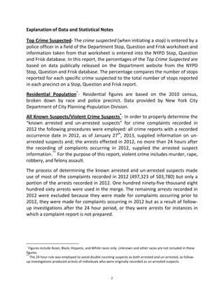 Explanation of Data and Statistical Notes 
Top Crime Suspected‐ The crime suspected (when initiating a stop) is entered by a 
police officer in a field of the Department Stop, Question and Frisk worksheet and 
information taken from that worksheet is entered into the NYPD Stop, Question 
and Frisk database. In this report, the percentages of the Top Crime Suspected are 
based  on  data  publically  released  on  the  Department  website  from  the  NYPD 
Stop, Question and Frisk database. The percentage compares the number of stops 
reported for each specific crime suspected to the total number of stops reported 
in each precinct on a Stop, Question and Frisk report. 
Residential  Population*
‐  Residential  figures  are  based  on  the  2010  census, 
broken  down  by  race  and  police  precinct.  Data  provided  by  New  York  City 
Department of City Planning‐Population Division. 
All Known Suspects/Violent Crime Suspects*
‐ In order to properly determine the 
“known  arrested  and  un‐arrested  suspects”  for  crime  complaints  recorded  in 
2012 the following procedures were employed: all crime reports with a recorded 
occurrence date in 2012, as of January 27th
, 2013, supplied information on un‐
arrested suspects and; the arrests effected in 2012, no more than 24 hours after 
the  recording  of  complaints  occurring  in  2012,  supplied  the  arrested  suspect 
information.**
 For the purpose of this report, violent crime includes murder, rape, 
robbery, and felony assault. 
The process of determining the known arrested and un‐arrested suspects made 
use of most of the complaints recorded in 2012 (497,323 of 503,780) but only a 
portion of the arrests recorded in 2012. One hundred ninety‐five thousand eight 
hundred sixty arrests were used in the merge. The remaining arrests recorded in 
2012 were excluded because they were made for complaints occurring prior to 
2012, they were made for complaints occurring in 2012 but as a result of follow‐
up investigations after the 24 hour period, or they were arrests for instances in 
which a complaint report is not prepared. 
   
                                                            
* Figures include Asian, Black, Hispanic, and White races only. Unknown and other races are not included in these 
figures. 
**
 The 24 hour rule was employed to avoid double counting suspects as both arrested and un‐arrested, as follow‐
up investigations produced arrests of individuals who were originally recorded as un‐arrested suspects. 
2
 