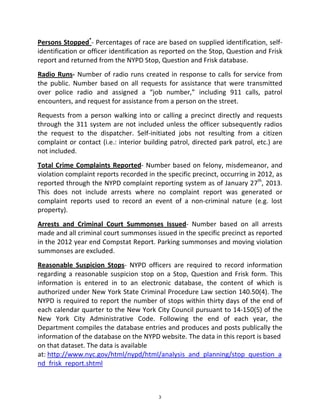 Persons Stopped*
‐ Percentages of race are based on supplied identification, self‐
identification or officer identification as reported on the Stop, Question and Frisk 
report and returned from the NYPD Stop, Question and Frisk database. 
Radio Runs‐ Number of radio runs created in response to calls for service from 
the  public.  Number  based  on  all  requests  for  assistance  that  were  transmitted 
over  police  radio  and  assigned  a  “job  number,”  including  911  calls,  patrol 
encounters, and request for assistance from a person on the street. 
Requests from a person walking into or calling a precinct directly and requests 
through the 311 system are not included unless the officer subsequently radios 
the  request  to  the  dispatcher.  Self‐initiated  jobs  not  resulting  from  a  citizen 
complaint or contact (i.e.: interior building patrol, directed park patrol, etc.) are 
not included.  
Total Crime Complaints Reported‐ Number based on felony, misdemeanor, and 
violation complaint reports recorded in the specific precinct, occurring in 2012, as 
reported through the NYPD complaint reporting system as of January 27th
, 2013. 
This  does  not  include  arrests  where  no  complaint  report  was  generated  or 
complaint  reports  used  to  record  an  event  of  a  non‐criminal  nature  (e.g.  lost 
property). 
Arrests  and  Criminal  Court  Summonses  Issued‐  Number  based  on  all  arrests 
made and all criminal court summonses issued in the specific precinct as reported 
in the 2012 year end Compstat Report. Parking summonses and moving violation 
summonses are excluded. 
Reasonable  Suspicion  Stops‐  NYPD  officers  are  required  to  record  information 
regarding a reasonable suspicion stop on a Stop, Question and Frisk form. This 
information  is  entered  in  to  an  electronic  database,  the  content  of  which  is 
authorized under New York State Criminal Procedure Law section 140.50(4). The 
NYPD is required to report the number of stops within thirty days of the end of 
each calendar quarter to the New York City Council pursuant to 14‐150(5) of the 
New  York  City  Administrative  Code.  Following  the  end  of  each  year,  the 
Department compiles the database entries and produces and posts publically the 
information of the database on the NYPD website. The data in this report is based  
on that dataset. The data is available 
at: http://www.nyc.gov/html/nypd/html/analysis_and_planning/stop_question_a
nd_frisk_report.shtml 
3
 