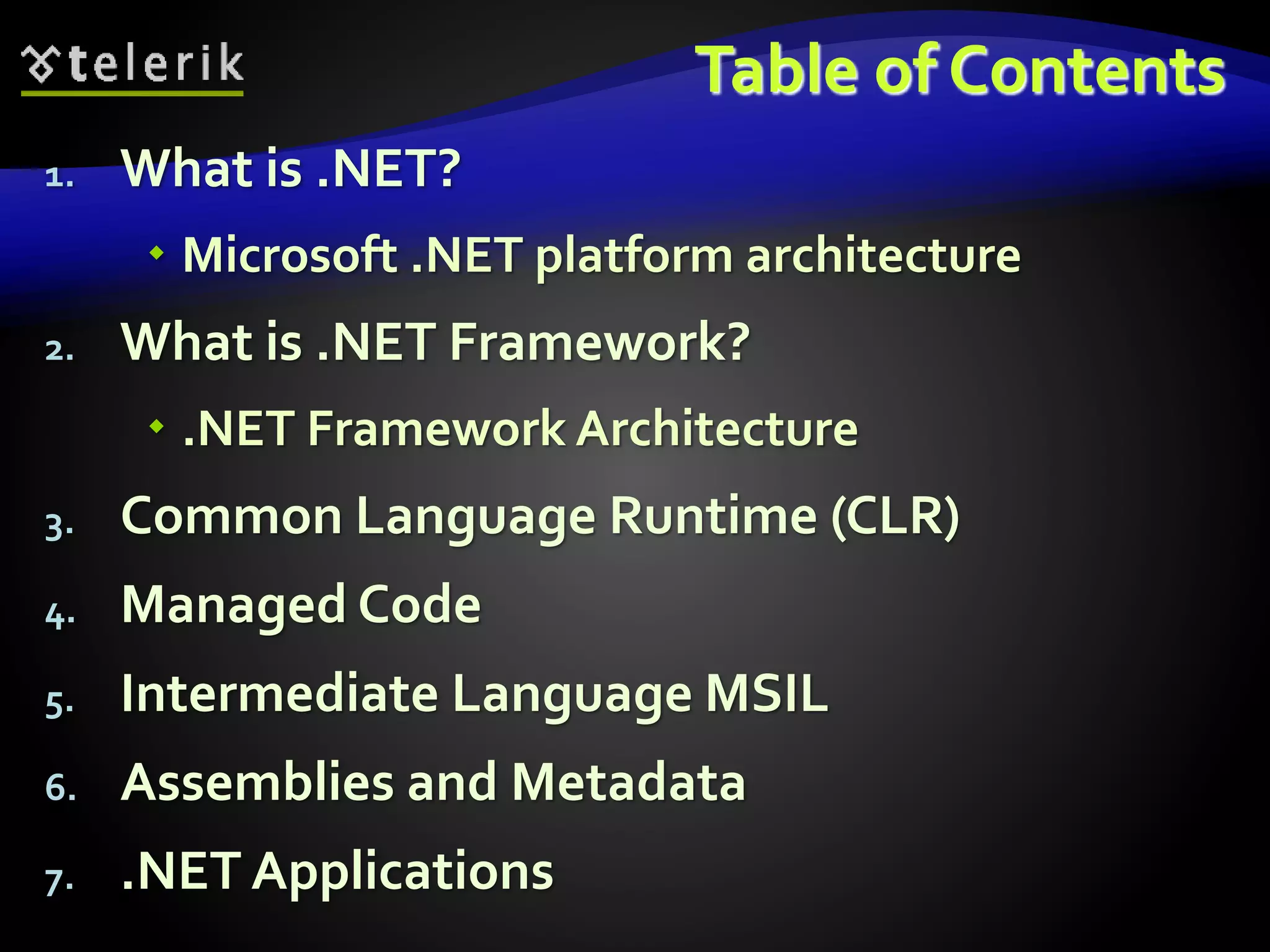 Table of Contents
1. What is .NET?
 Microsoft .NET platform architecture
2. What is .NET Framework?
 .NET Framework Architecture
3. Common Language Runtime (CLR)
4. Managed Code
5. Intermediate Language MSIL
6. Assemblies and Metadata
7. .NET Applications
 