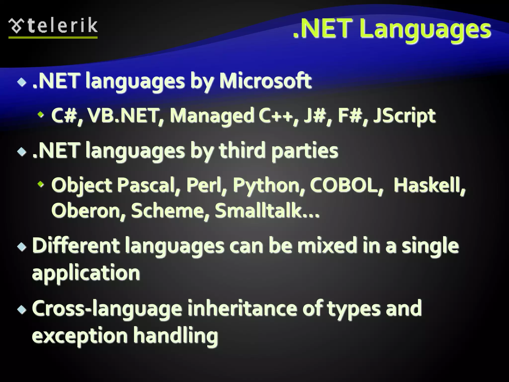 .NET Languages
 .NET languages by Microsoft
 C#,VB.NET, Managed C++, J#, F#, JScript
 .NET languages by third parties
 Object Pascal, Perl, Python, COBOL, Haskell,
Oberon, Scheme, Smalltalk…
 Different languages can be mixed in a single
application
 Cross-language inheritance of types and
exception handling
 