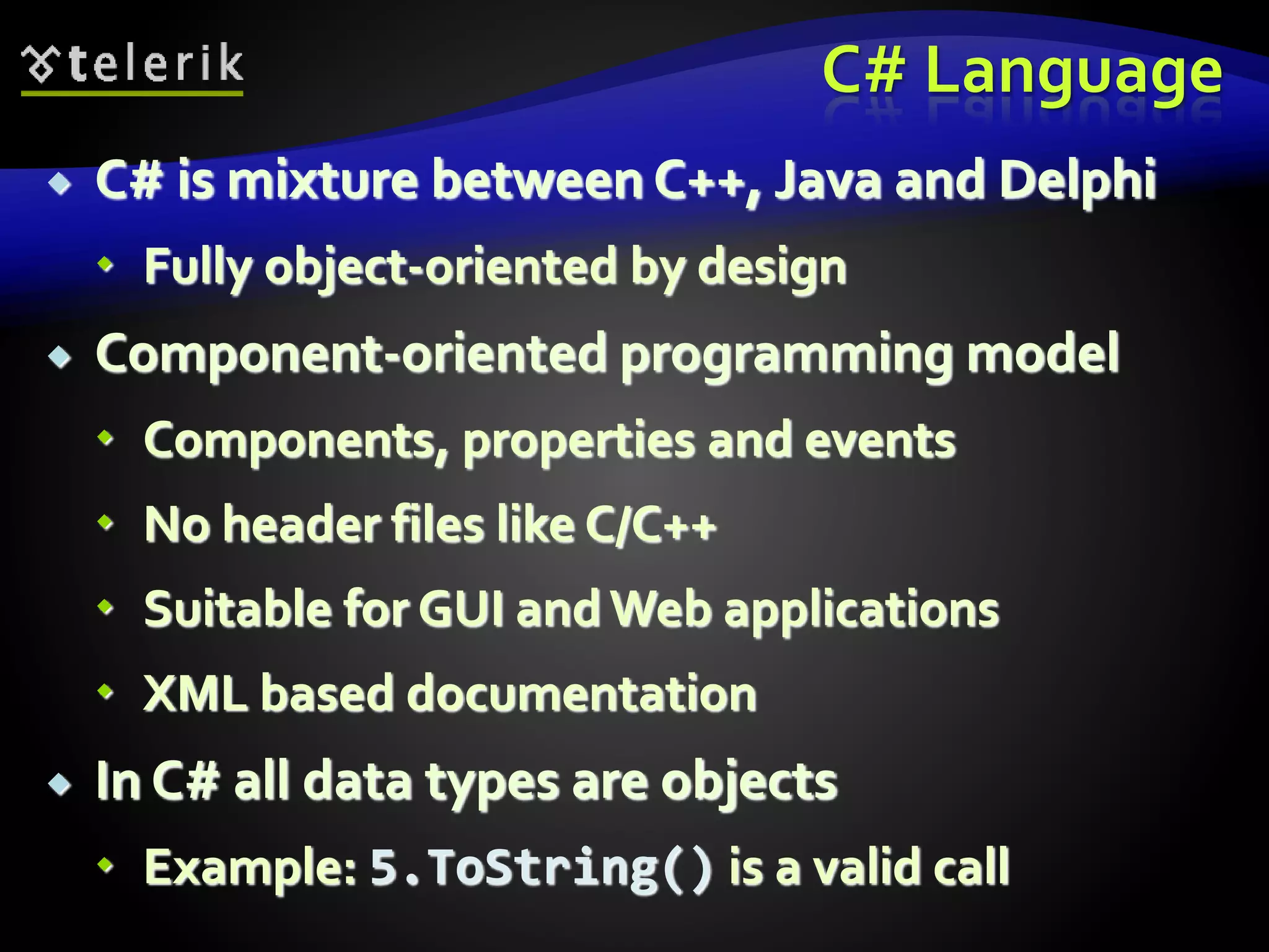 C# Language
 C# is mixture between C++, Java and Delphi
 Fully object-oriented by design
 Component-oriented programming model
 Components, properties and events
 No header files like C/C++
 Suitable for GUI andWeb applications
 XML based documentation
 In C# all data types are objects
 Example: 5.ToString() is a valid call
 
