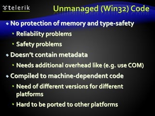 Unmanaged (Win32) Code
 No protection of memory and type-safety
 Reliability problems
 Safety problems
 Doesn’t contain metadata
 Needs additional overhead like (e.g. use COM)
 Compiled to machine-dependent code
 Need of different versions for different
platforms
 Hard to be ported to other platforms
 