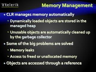 Memory Management
 CLR manages memory automatically
 Dynamically loaded objects are stored in the
managed heap
 Unusable objects are automatically cleaned up
by the garbage collector
 Some of the big problems are solved
 Memory leaks
 Access to freed or unallocated memory
 Objects are accessed through a reference
 