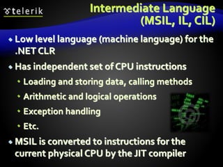 Intermediate Language
(MSIL, IL, CIL)
 Low level language (machine language) for the
.NET CLR
 Has independent set of CPU instructions
 Loading and storing data, calling methods
 Arithmetic and logical operations
 Exception handling
 Etc.
 MSIL is converted to instructions for the
current physical CPU by the JIT compiler
 