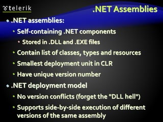 .NET Assemblies
 .NET assemblies:
 Self-containing .NET components
 Stored in .DLL and .EXE files
 Contain list of classes, types and resources
 Smallest deployment unit in CLR
 Have unique version number
 .NET deployment model
 No version conflicts (forget the "DLL hell")
 Supports side-by-side execution of different
versions of the same assembly
 