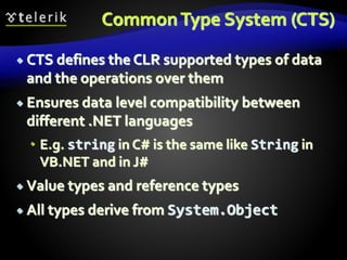 CommonType System (CTS)
 CTS defines the CLR supported types of data
and the operations over them
 Ensures data level compatibility between
different .NET languages
 E.g. string in C# is the same like String in
VB.NET and in J#
 Value types and reference types
 All types derive from System.Object
 