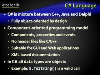 C# Language
 C# is mixture between C++, Java and Delphi
 Fully object-oriented by design
 Component-oriented programming model
 Components, properties and events
 No header files like C/C++
 Suitable for GUI andWeb applications
 XML based documentation
 In C# all data types are objects
 Example: 5.ToString() is a valid call
 