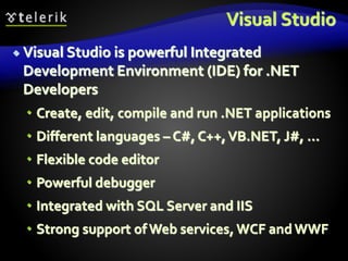 Visual Studio
 Visual Studio is powerful Integrated
Development Environment (IDE) for .NET
Developers
 Create, edit, compile and run .NET applications
 Different languages – C#, C++,VB.NET, J#, …
 Flexible code editor
 Powerful debugger
 Integrated with SQL Server and IIS
 Strong support of Web services, WCF and WWF
 