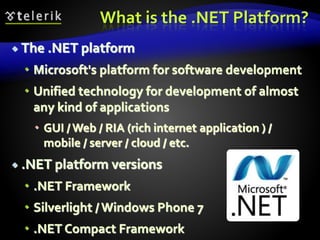 What is the .NET Platform?
 The .NET platform
 Microsoft's platform for software development
 Unified technology for development of almost
any kind of applications
 GUI / Web / RIA (rich internet application ) /
mobile / server / cloud / etc.
 .NET platform versions
 .NET Framework
 Silverlight / Windows Phone 7
 .NET Compact Framework
 