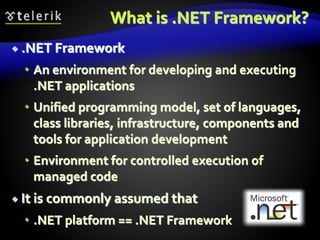 What is .NET Framework?
 .NET Framework
 An environment for developing and executing
.NET applications
 Unified programming model, set of languages,
class libraries, infrastructure, components and
tools for application development
 Environment for controlled execution of
managed code
 It is commonly assumed that
 .NET platform == .NET Framework
 