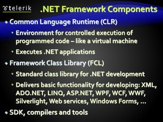 .NET Framework Components
 Common Language Runtime (CLR)
 Environment for controlled execution of
programmed code – like a virtual machine
 Executes .NET applications
 Framework Class Library (FCL)
 Standard class library for .NET development
 Delivers basic functionality for developing: XML,
ADO.NET, LINQ, ASP.NET, WPF,WCF,WWF,
Silverlight, Web services, Windows Forms, ...
 SDK, compilers and tools
 