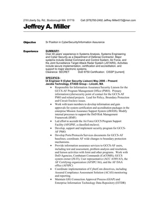 218 Liberty Sq. Rd.; Boxborough MA 01719 Cell (978)760-2492 Jeffrey Miller015@msn.com
Jeffrey A. Miller
Objective Sr Position in CyberSecurity/Information Assurance
Experience SUMMARY-
Over 40 years’ experience in Systems Analysis, Systems Engineering
and Cyber Security as a Department of Defense Contractor. Major
systems include Global Command and Control System- Air Force, and
the Joint Surveillance Target Attack Radar System (JSTARS). Activities
include secure implementation, certification and accreditation, and
support to major electronic systems.
Clearance: SECRET DoD 8750 Certification: CISSP [current]
SPECIFICS-
IA Engineer II (Cyber Security Liaison) May 2008 – Present
Jacobs Technology, ETASS Group – Lincoln, MA
• Responsible for Information Assurance/Security Liaison for the
GCCS-AF Program Management Office (PMO). Primary
information/cybersecurity point of contact for the GCCS-AF
PMO and related projects. Lead for Policy, Boundary Protection
and Circuit Enclave issues.
• Work with team members to develop information and gain
approvals for system certification and accreditation packages in the
enterprise Mission Assurance Support System (eMASS). Modify
internal processes to support the DoD Risk Management
Framework (RMF)
• Led effort to accredit the Air Force GCCS Program Support
Facility (AFGPSF, a classified enclave).
• Develop, support and implement security program for GCCS-
AF PMO.
• Develop Ports/Protocols/Services documents for GCCS-AF
baselines; coordinate AF wide changes to boundary protection
mechanisms.
• Provide information assurance services to GCCS-AF users,
including test and assessment, problem analysis and resolution,
and liaison activities with Joint and other programs. Work with
DoD Agencies, Combatant Commands (CoCOMS), GCCS
system owner (JS/J3), User representative (ACC A589/A5), the
AF Certifying organization (AFSPC/A6), and the AF DAA
office (AFSPC)
• Coordinate implementation of CyberCom directives, including
Assured Compliance Assessment Solution (ACAS) monitoring
and reporting.
• Maintain GIG Connection Approval Process (GIAP) and
Enterprise Information Technology Data Repository (EITDR)
 