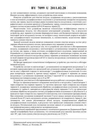 BY 7099 U 2011.02.28
2
за счет конвективного потока, созданного системой вентиляции и отопления помещения.
Именно поэтому эффективность этого устройства очень низка.
Известно устройство для очистки воздуха, содержащее воздуховод с расположенным
в нем источником ультрафиолетового излучения и установленные поперечно воздушному
потоку два экрана, высота которых равна половине высоты воздуховода, а источник ульт-
рафиолетового излучения крепится к ближайшему экрану относительно направления воз-
душного потока на расстоянии 0,05-0,10 высоты экрана [2].
Недостатками этого устройства являются относительно неэффективные очистка и
обеззараживание воздуха, что обусловлено конструкцией установки. Так, в результате
устройства двух экранов в установке формируется канал для беспрепятственного прохода
некоторой части воздушного потока, на которую в виду значительной скорости воздейст-
вие ультрафиолетового излучения минимально, и, соответственно, недостаточна эффек-
тивность степени очистки.
Задачей полезной модели является повышение степени очистки воздуха за счет регу-
лировки объема воздушного потока, проходящего под экранами установки.
Поставленная цель достигается тем, что в устройстве для очистки и обеззараживания
воздуха, содержащем воздуховод с вентилятором и установленные поперечно воздушно-
му потоку два экрана, а также источник ультрафиолетового излучения, закрепленный на
ближайшем со стороны вентилятора экране с обратной от вентилятора стороны, на ниж-
ней внутренней плоскости воздуховода между экранами установлена подвижная заслонка
по всей ширине воздуховода высотой 0,5 от высоты воздуховода с возможностью поворо-
та вокруг оси до 90°.
На фигуре приведено схематическое изображение устройства для очистки и обеззара-
живания воздуха.
Устройство состоит из вентилятора 1, установленного на квадратном воздуховоде 2, в
котором перпендикулярно его продольной оси установлен первый экран 3 с закрепленны-
ми на нем с обратной стороны от вентилятора 1 ультрафиолетовым излучателем 4 и вто-
рым поперечным экраном 6, причем между первым 3 и вторым 6 экранами на днище
воздуховода 2 установлена подвижная заслонка 5 высотой 0,5 от высоты воздуховода с
возможностью поворота вокруг оси от 0 до 90°.
Устройство для очистки и обеззараживания воздуха работает следующим образом.
Воздух из производственного помещения нагнетается в воздуховод 2 вентилятором 1
через отверстие под первым экраном 3 и частично проходит через отверстие под вторым
экраном 6, подвергаясь минимальной обработке ультрафиолетовым излучением; частично
отражаясь от экрана 6, завихряется в пространстве между экранами 3 и 6, где происходит
основная обработка воздушного потока ультрафиолетовым излучением от облучателя 4, и
выводится через отверстие под экраном 6 в вентсистему или в помещение (рециркуляция).
При изменении положения подвижной заслонки 5 (угол между днищем воздуховода и за-
слонкой более 0°) часть воздушного потока, направляемого на поверхность экрана 6, уве-
личивается, тем самым увеличивается объем воздуха, подвергающегося обработке
ультрафиолетовым излучением, в результате чего происходит повышение степени очист-
ки воздуха. Оптимальный угол положения заслонки зависит от условий эксплуатации, ти-
пов микроорганизмов и определяется экспериментально.
Проведенной апробацией предлагаемого технического решения на Дзержинской брой-
лерной птицефабрике было установлено, что оптимальный угол наклона заслонки состав-
ляет 30°, при этом степень очистки воздуха увеличилась на 15-20 %.
Национальный центр интеллектуальной собственности.
220034, г. Минск, ул. Козлова, 20.
 