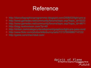 Reference http://diaryofagraphicsprogrammer.blogspot.com/2008/03/light-pre-pass-renderer.html http://www.gamedev.net/community/forums/topic.asp?topic_id=522234 http://www.gamedev.net/community/forums/topic.asp?topic_id=487154 http://blog.nextrevision.com/?p=49 http://drilian.com/category/development/graphics/light-pre-pass-render/ http://www.flickr.com/photos/killerbunny/sets/72157604880714722/   http://game.sorenhannibal.com/ 