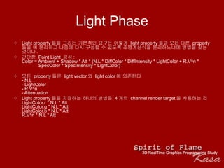 Light Phase Light property 들을 그리는 기본적인 요구는 어떻게  light property 들과 모든 다른  property 들을 에 분리하고 나중에 다시 구성할 수 있도록 조명계산식을 분리하느냐에 방법을 찾는 것이다 .  간단한  Point Light  공식 : Color = Ambient + Shadow * Att * (N.L * DiffColor * DiffIntensity * LightColor + R.V^n *    SpecColor * SpecIntensity * LightColor) 모든  property 들은  light vector 와  light color 에 의존한다 - N.L - LightColor - R.V^n - Attenuation Light property 들을 저장하는 하나의 방법은  4 개의  channel render target 을 사용하는 것    LightColor.r * N.L * Att LightColor.g * N.L * Att LightColor.b * N.L * Att R.V^n * N.L * Att 
