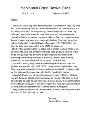  
Marvellous Grace Revival Fires 
           ​Titus 2:11­15                                 Ephesians 2:4­10  
 
Brother, 
 
  I would just like to say hello from Marvellous Grace Revival Fires. My Wife 
and I have been truly blessed , as we move forward for God we would like 
to publicly thank God for His grace, goodness and glory in our lives. My 
Wife and I have been saved for over 2 decades and God has proven 
Himself so faithful to undeserving sinners like us. We both came from what 
the world would say were good moral middle class American homes, but 
without God as the Lord and Saviour of our lives. “ BUT GOD” God has 
been so good to us even in the pride of life He saved us. 
  Shortly after God saved me He called me to preach {5 years after} . I am 
so blessed to have had 2 Pastors that God used greatly to train me in the 
things of God. God has given me the privilege and responsibility of 
preaching and teaching His word in the Local Church, Jails, Nursing 
Homes and on the Streets now for 16 years Thank You Lord !  
  I am a God fearing King James Bible believing Brother who does not 
deserve anything but Hell “ BUT GOD” ! I truly believe God and His Holy 
Bible have what we need for this day and age if we heed it. I’ve been called 
by God to be nothing more than a tool in His hand in His garden. 
  Prayerfully I hope you will consider having me used of God to help both 
you and the Local Church where you serve as you move forward for God. I 
am willing to be used as God desires as He wins Souls, in revival ministries 
or in whatever aspect you would deem needed as God leads you.Whatever 
God would have whether this be 1 service or until the Rapture. 
  Lastly please pray for me as I move forward in what God has for me in His 
ministry “TO GOD BE THE GLORY” . 
   
                                                                Sincerely, 
                                                                  Brother Drew Hogan   
 
