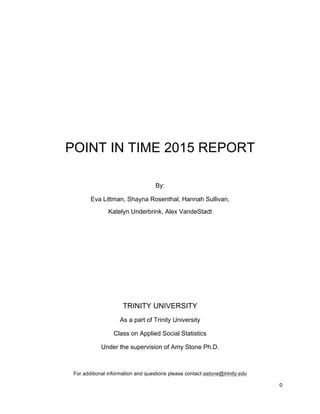 0	
	
	
	
	
POINT IN TIME 2015 REPORT
By:
Eva Littman, Shayna Rosenthal, Hannah Sullivan,
Katelyn Underbrink, Alex VandeStadt
TRINITY UNIVERSITY
As a part of Trinity University
Class on Applied Social Statistics
Under the supervision of Amy Stone Ph.D.
For additional information and questions please contact astone@trinity.edu
 