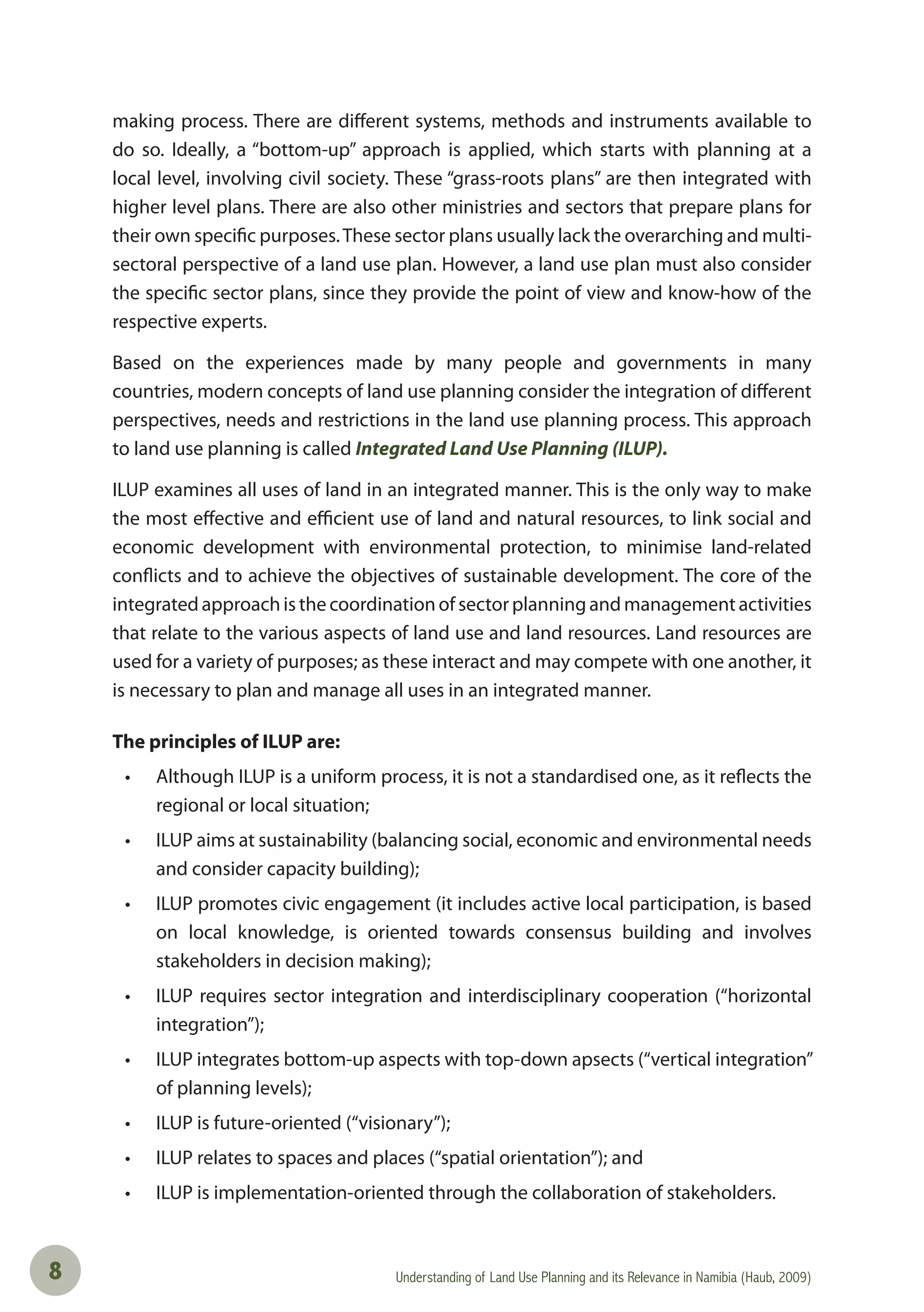 Understanding of Land Use Planning and its Relevance in Namibia (Haub, 2009)8
making process. There are different systems, methods and instruments available to
do so. Ideally, a “bottom-up” approach is applied, which starts with planning at a
local level, involving civil society. These “grass-roots plans” are then integrated with
higher level plans. There are also other ministries and sectors that prepare plans for
their own specific purposes.These sector plans usually lack the overarching and multi-
sectoral perspective of a land use plan. However, a land use plan must also consider
the specific sector plans, since they provide the point of view and know-how of the
respective experts.
Based on the experiences made by many people and governments in many
countries, modern concepts of land use planning consider the integration of different
perspectives, needs and restrictions in the land use planning process. This approach
to land use planning is called Integrated Land Use Planning (ILUP).
ILUP examines all uses of land in an integrated manner. This is the only way to make
the most effective and efficient use of land and natural resources, to link social and
economic development with environmental protection, to minimise land-related
conflicts and to achieve the objectives of sustainable development. The core of the
integrated approach is the coordination of sector planning and management activities
that relate to the various aspects of land use and land resources. Land resources are
used for a variety of purposes; as these interact and may compete with one another, it
is necessary to plan and manage all uses in an integrated manner.
The principles of ILUP are:
• Although ILUP is a uniform process, it is not a standardised one, as it reﬂects the
regional or local situation;
• ILUP aims at sustainability (balancing social, economic and environmental needs
and consider capacity building);
• ILUP promotes civic engagement (it includes active local participation, is based
on local knowledge, is oriented towards consensus building and involves
stakeholders in decision making);
• ILUP requires sector integration and interdisciplinary cooperation (“horizontal
integration”);
• ILUP integrates bottom-up aspects with top-down apsects (“vertical integration”
of planning levels);
• ILUP is future-oriented (“visionary”);
• ILUP relates to spaces and places (“spatial orientation”); and
• ILUP is implementation-oriented through the collaboration of stakeholders.
 