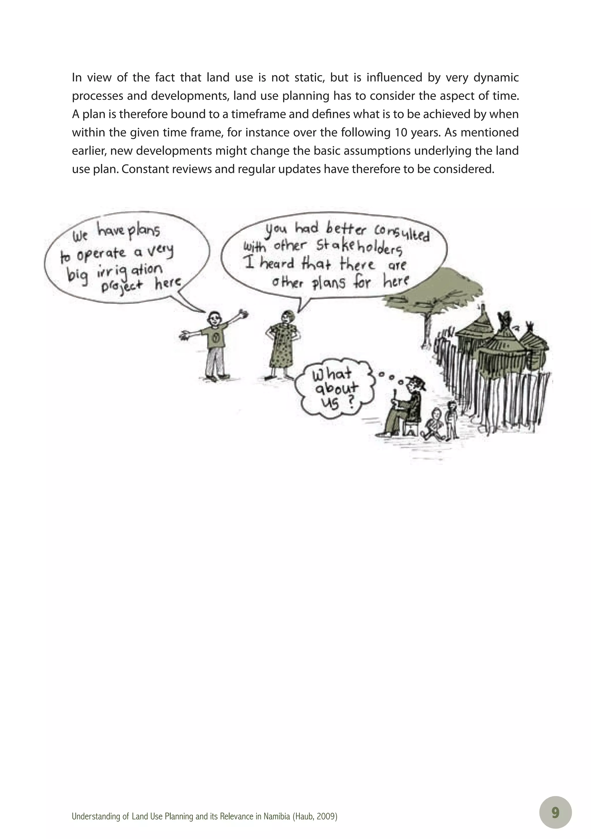 Understanding of Land Use Planning and its Relevance in Namibia (Haub, 2009) 99
In view of the fact that land use is not static, but is influenced by very dynamic
processes and developments, land use planning has to consider the aspect of time.
A plan is therefore bound to a timeframe and defines what is to be achieved by when
within the given time frame, for instance over the following 10 years. As mentioned
earlier, new developments might change the basic assumptions underlying the land
use plan. Constant reviews and regular updates have therefore to be considered.
 