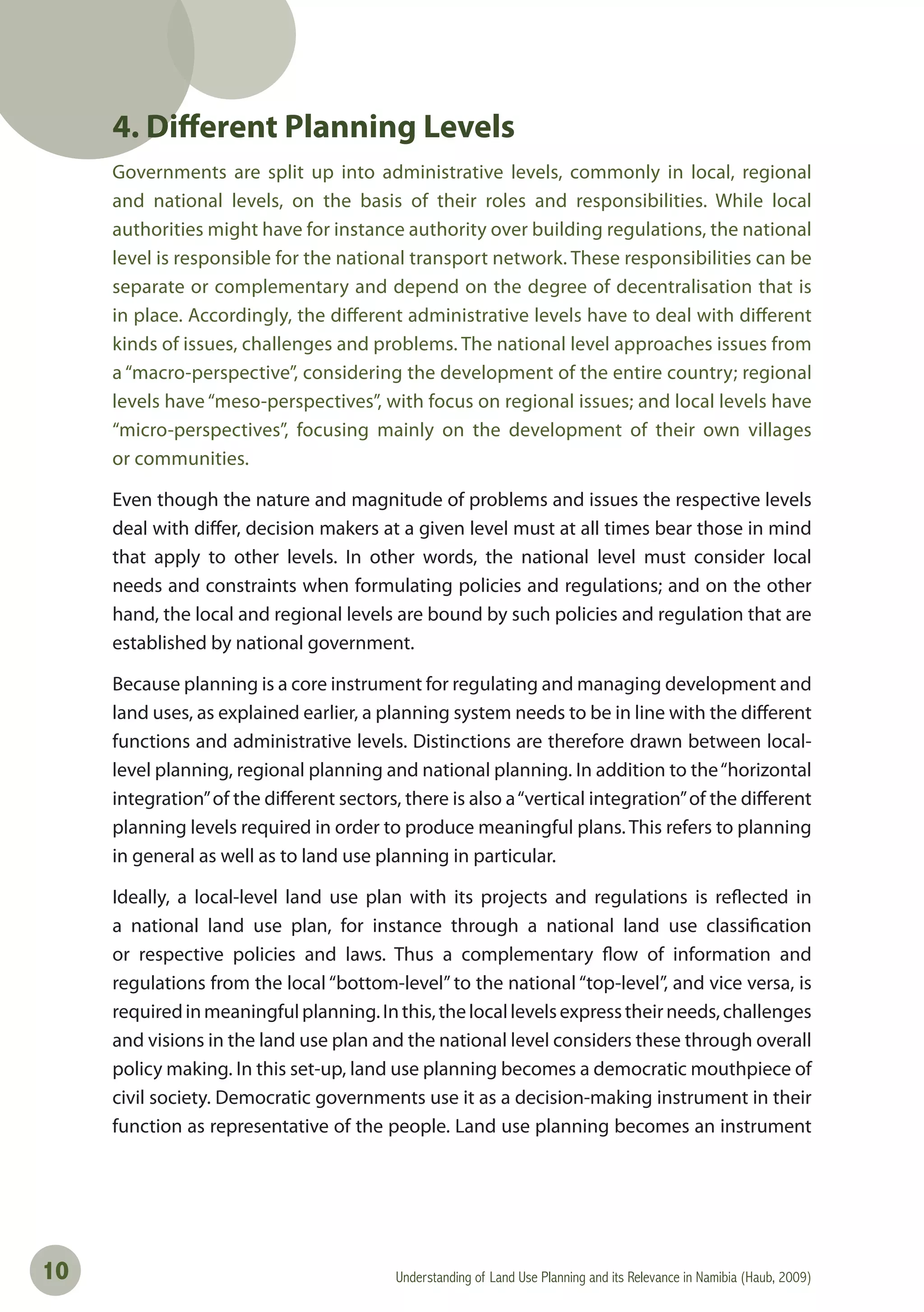 Understanding of Land Use Planning and its Relevance in Namibia (Haub, 2009)10
4. Different Planning Levels
Governments are split up into administrative levels, commonly in local, regional
and national levels, on the basis of their roles and responsibilities. While local
authorities might have for instance authority over building regulations, the national
level is responsible for the national transport network. These responsibilities can be
separate or complementary and depend on the degree of decentralisation that is
in place. Accordingly, the different administrative levels have to deal with different
kinds of issues, challenges and problems. The national level approaches issues from
a “macro-perspective”, considering the development of the entire country; regional
levels have “meso-perspectives”, with focus on regional issues; and local levels have
“micro-perspectives”, focusing mainly on the development of their own villages
or communities.
Even though the nature and magnitude of problems and issues the respective levels
deal with differ, decision makers at a given level must at all times bear those in mind
that apply to other levels. In other words, the national level must consider local
needs and constraints when formulating policies and regulations; and on the other
hand, the local and regional levels are bound by such policies and regulation that are
established by national government.
Because planning is a core instrument for regulating and managing development and
land uses, as explained earlier, a planning system needs to be in line with the different
functions and administrative levels. Distinctions are therefore drawn between local-
level planning, regional planning and national planning. In addition to the“horizontal
integration”of the different sectors, there is also a“vertical integration”of the different
planning levels required in order to produce meaningful plans. This refers to planning
in general as well as to land use planning in particular.
Ideally, a local-level land use plan with its projects and regulations is reflected in
a national land use plan, for instance through a national land use classification
or respective policies and laws. Thus a complementary flow of information and
regulations from the local “bottom-level” to the national “top-level”, and vice versa, is
requiredinmeaningfulplanning.Inthis,thelocallevelsexpresstheirneeds,challenges
and visions in the land use plan and the national level considers these through overall
policy making. In this set-up, land use planning becomes a democratic mouthpiece of
civil society. Democratic governments use it as a decision-making instrument in their
function as representative of the people. Land use planning becomes an instrument
 