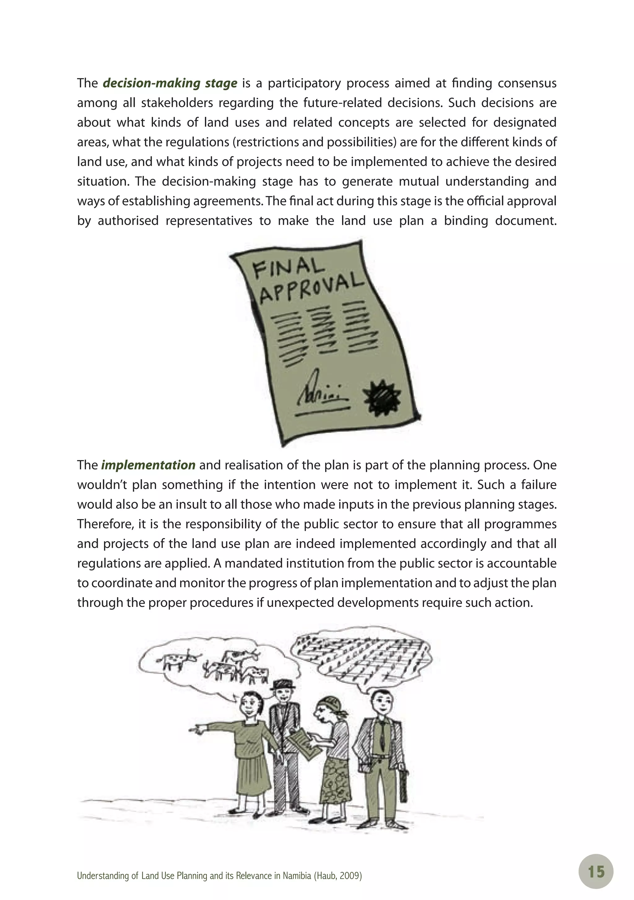 Understanding of Land Use Planning and its Relevance in Namibia (Haub, 2009) 1515
The decision-making stage is a participatory process aimed at finding consensus
among all stakeholders regarding the future-related decisions. Such decisions are
about what kinds of land uses and related concepts are selected for designated
areas, what the regulations (restrictions and possibilities) are for the different kinds of
land use, and what kinds of projects need to be implemented to achieve the desired
situation. The decision-making stage has to generate mutual understanding and
ways of establishing agreements. The final act during this stage is the official approval
by authorised representatives to make the land use plan a binding document.
The implementation and realisation of the plan is part of the planning process. One
wouldn’t plan something if the intention were not to implement it. Such a failure
would also be an insult to all those who made inputs in the previous planning stages.
Therefore, it is the responsibility of the public sector to ensure that all programmes
and projects of the land use plan are indeed implemented accordingly and that all
regulations are applied. A mandated institution from the public sector is accountable
to coordinate and monitor the progress of plan implementation and to adjust the plan
through the proper procedures if unexpected developments require such action.
 