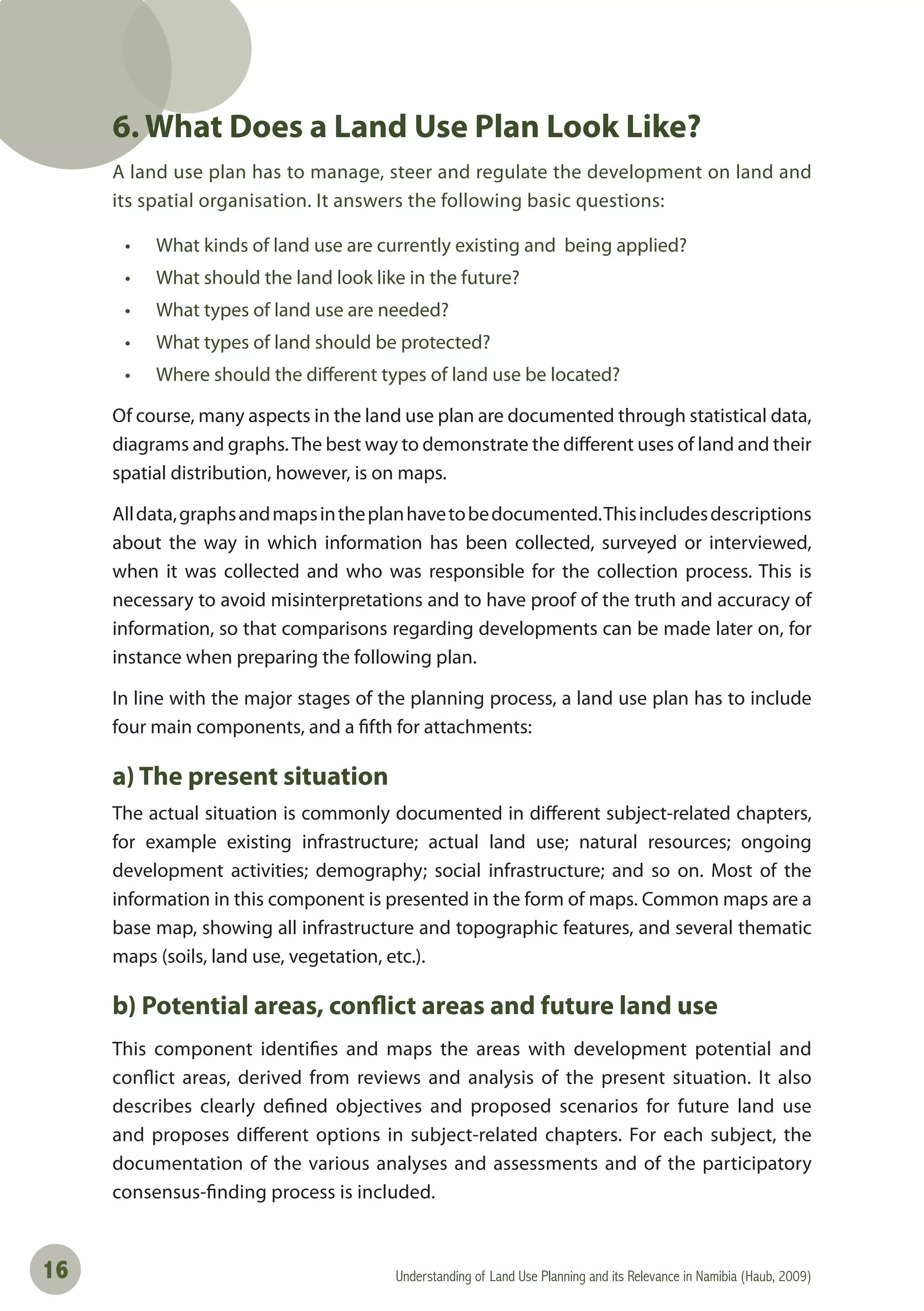 Understanding of Land Use Planning and its Relevance in Namibia (Haub, 2009)16
6. What Does a Land Use Plan Look Like?
A land use plan has to manage, steer and regulate the development on land and
its spatial organisation. It answers the following basic questions:
• What kinds of land use are currently existing and being applied?
• What should the land look like in the future?
• What types of land use are needed?
• What types of land should be protected?
• Where should the diﬀerent types of land use be located?
Of course, many aspects in the land use plan are documented through statistical data,
diagrams and graphs.The best way to demonstrate the different uses of land and their
spatial distribution, however, is on maps.
Alldata,graphsandmapsintheplanhavetobedocumented.Thisincludesdescriptions
about the way in which information has been collected, surveyed or interviewed,
when it was collected and who was responsible for the collection process. This is
necessary to avoid misinterpretations and to have proof of the truth and accuracy of
information, so that comparisons regarding developments can be made later on, for
instance when preparing the following plan.
In line with the major stages of the planning process, a land use plan has to include
four main components, and a fifth for attachments:
a) The present situation
The actual situation is commonly documented in different subject-related chapters,
for example existing infrastructure; actual land use; natural resources; ongoing
development activities; demography; social infrastructure; and so on. Most of the
information in this component is presented in the form of maps. Common maps are a
base map, showing all infrastructure and topographic features, and several thematic
maps (soils, land use, vegetation, etc.).
b) Potential areas, conflict areas and future land use
This component identifies and maps the areas with development potential and
conflict areas, derived from reviews and analysis of the present situation. It also
describes clearly defined objectives and proposed scenarios for future land use
and proposes different options in subject-related chapters. For each subject, the
documentation of the various analyses and assessments and of the participatory
consensus-finding process is included.
 