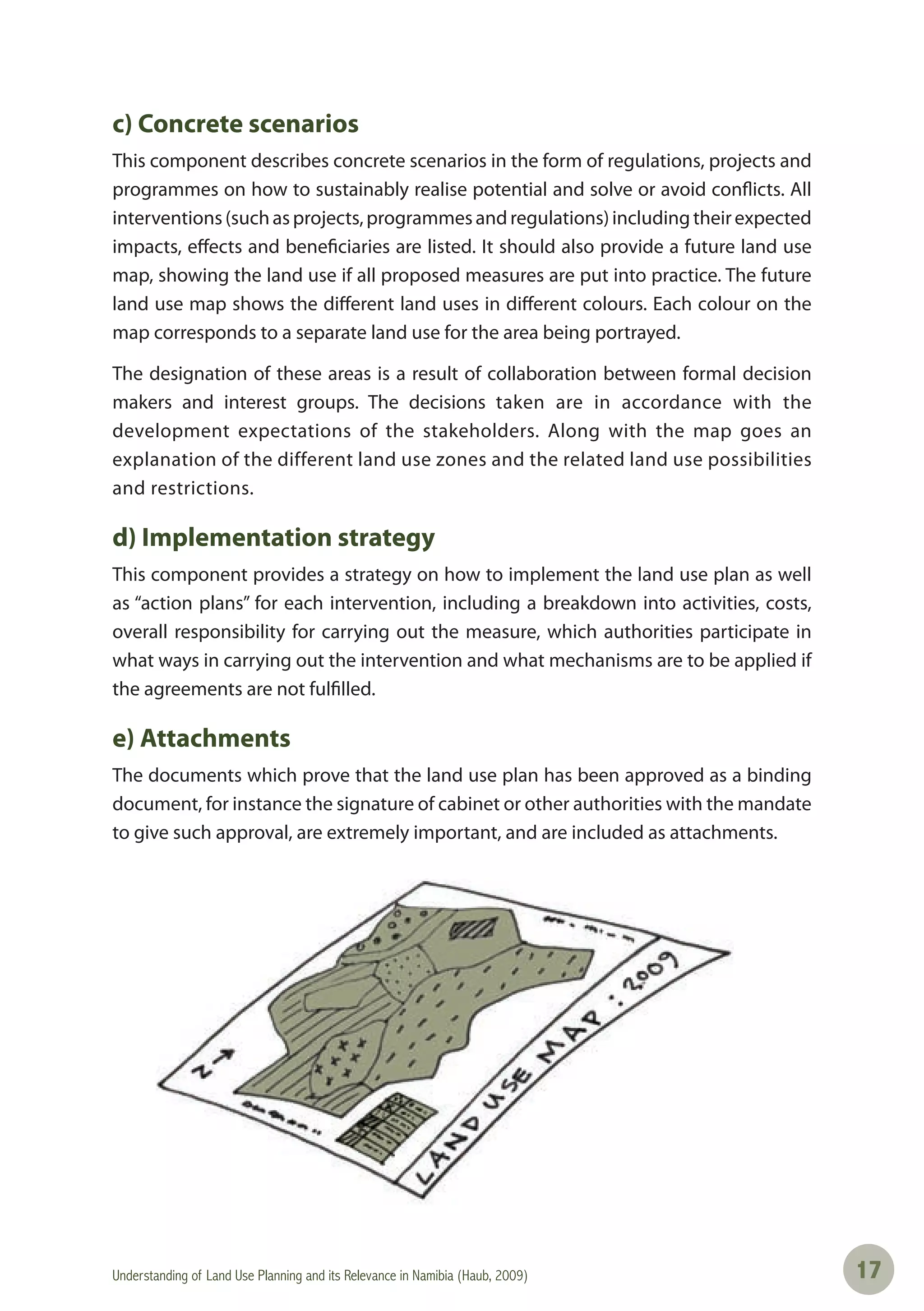 Understanding of Land Use Planning and its Relevance in Namibia (Haub, 2009) 1717
c) Concrete scenarios
This component describes concrete scenarios in the form of regulations, projects and
programmes on how to sustainably realise potential and solve or avoid conflicts. All
interventions(suchasprojects,programmesandregulations)includingtheirexpected
impacts, effects and beneficiaries are listed. It should also provide a future land use
map, showing the land use if all proposed measures are put into practice. The future
land use map shows the different land uses in different colours. Each colour on the
map corresponds to a separate land use for the area being portrayed.
The designation of these areas is a result of collaboration between formal decision
makers and interest groups. The decisions taken are in accordance with the
development expectations of the stakeholders. Along with the map goes an
explanation of the different land use zones and the related land use possibilities
and restrictions.
d) Implementation strategy
This component provides a strategy on how to implement the land use plan as well
as “action plans” for each intervention, including a breakdown into activities, costs,
overall responsibility for carrying out the measure, which authorities participate in
what ways in carrying out the intervention and what mechanisms are to be applied if
the agreements are not fulfilled.
e) Attachments
The documents which prove that the land use plan has been approved as a binding
document, for instance the signature of cabinet or other authorities with the mandate
to give such approval, are extremely important, and are included as attachments.
 