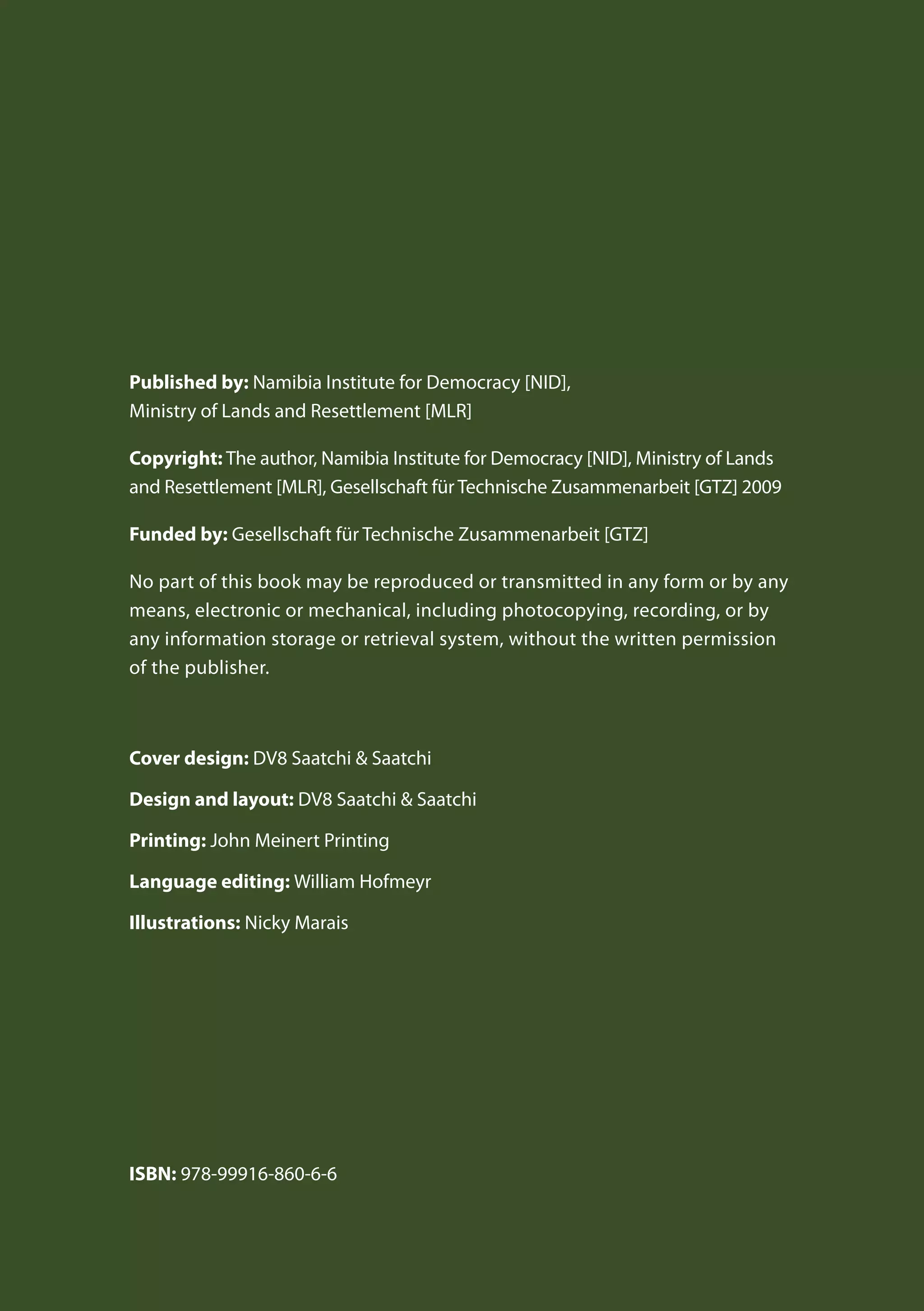 Published by: Namibia Institute for Democracy [NID],
Ministry of Lands and Resettlement [MLR]
Copyright: The author, Namibia Institute for Democracy [NID], Ministry of Lands
and Resettlement [MLR], Gesellschaft für Technische Zusammenarbeit [GTZ] 2009
Funded by: Gesellschaft für Technische Zusammenarbeit [GTZ]
No part of this book may be reproduced or transmitted in any form or by any
means, electronic or mechanical, including photocopying, recording, or by
any information storage or retrieval system, without the written permission
of the publisher.
Cover design: DV8 Saatchi & Saatchi
Design and layout: DV8 Saatchi & Saatchi
Printing: John Meinert Printing
Language editing: William Hofmeyr
Illustrations: Nicky Marais
ISBN: 978-99916-860-6-6
 