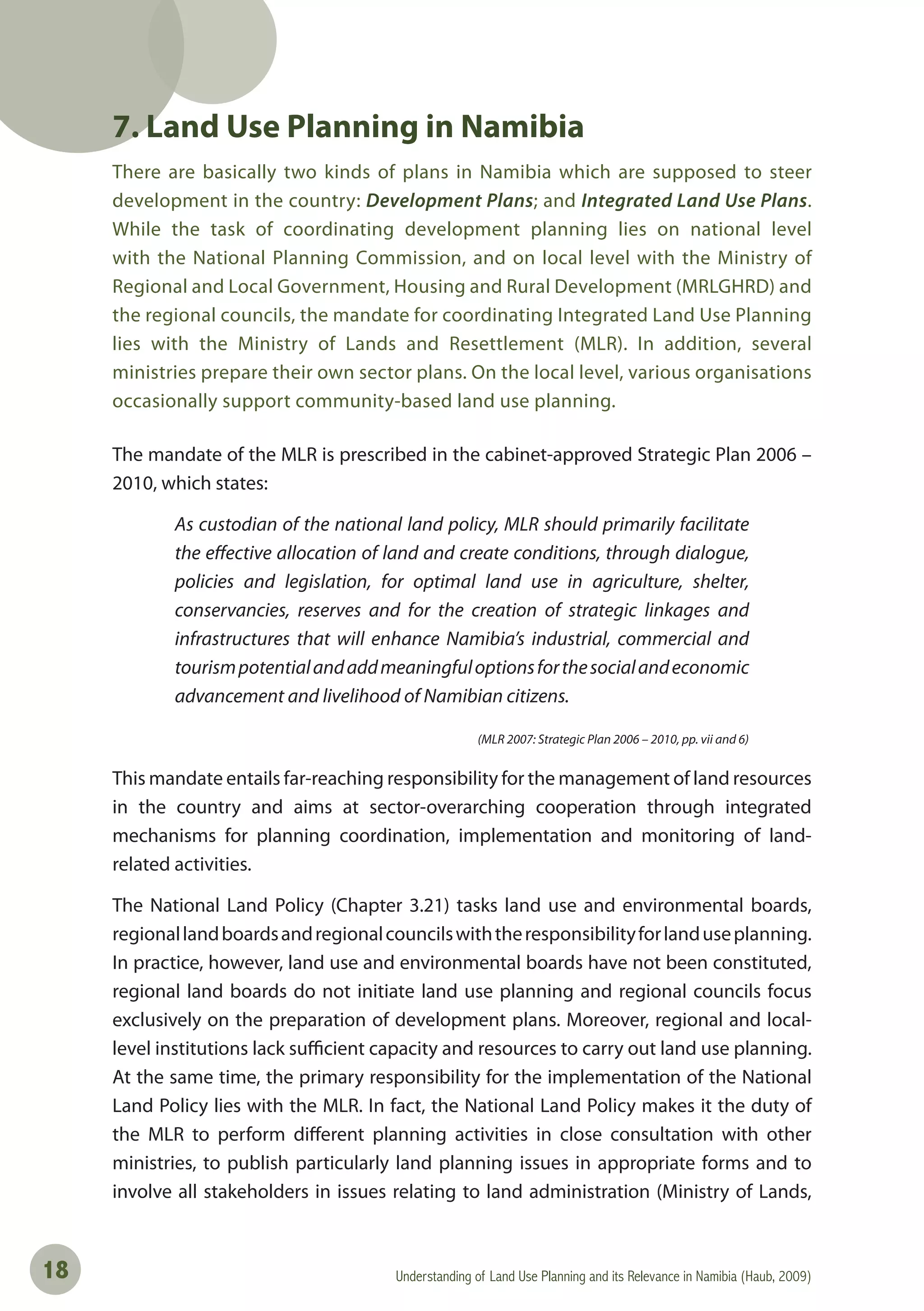 Understanding of Land Use Planning and its Relevance in Namibia (Haub, 2009)18
7. Land Use Planning in Namibia
There are basically two kinds of plans in Namibia which are supposed to steer
development in the country: Development Plans; and Integrated Land Use Plans.
While the task of coordinating development planning lies on national level
with the National Planning Commission, and on local level with the Ministry of
Regional and Local Government, Housing and Rural Development (MRLGHRD) and
the regional councils, the mandate for coordinating Integrated Land Use Planning
lies with the Ministry of Lands and Resettlement (MLR). In addition, several
ministries prepare their own sector plans. On the local level, various organisations
occasionally support community-based land use planning.
The mandate of the MLR is prescribed in the cabinet-approved Strategic Plan 2006 –
2010, which states:
As custodian of the national land policy, MLR should primarily facilitate
the effective allocation of land and create conditions, through dialogue,
policies and legislation, for optimal land use in agriculture, shelter,
conservancies, reserves and for the creation of strategic linkages and
infrastructures that will enhance Namibia’s industrial, commercial and
tourismpotentialandaddmeaningfuloptionsforthesocialandeconomic
advancement and livelihood of Namibian citizens.
(MLR 2007: Strategic Plan 2006 – 2010, pp. vii and 6)
This mandate entails far-reaching responsibility for the management of land resources
in the country and aims at sector-overarching cooperation through integrated
mechanisms for planning coordination, implementation and monitoring of land-
related activities.
The National Land Policy (Chapter 3.21) tasks land use and environmental boards,
regionallandboardsandregionalcouncilswiththeresponsibilityforlanduseplanning.
In practice, however, land use and environmental boards have not been constituted,
regional land boards do not initiate land use planning and regional councils focus
exclusively on the preparation of development plans. Moreover, regional and local-
level institutions lack sufficient capacity and resources to carry out land use planning.
At the same time, the primary responsibility for the implementation of the National
Land Policy lies with the MLR. In fact, the National Land Policy makes it the duty of
the MLR to perform different planning activities in close consultation with other
ministries, to publish particularly land planning issues in appropriate forms and to
involve all stakeholders in issues relating to land administration (Ministry of Lands,
 