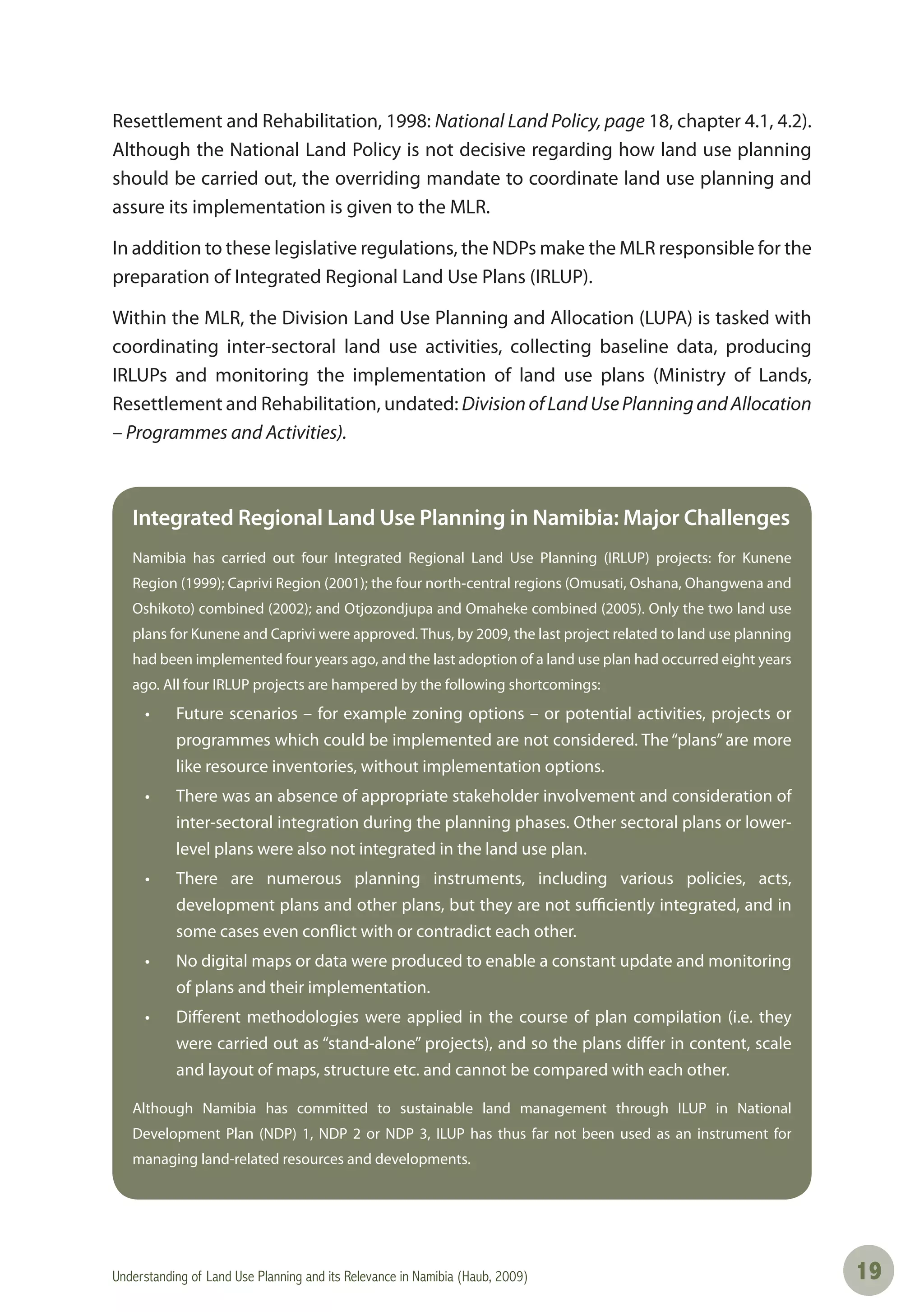 Understanding of Land Use Planning and its Relevance in Namibia (Haub, 2009) 1919
Resettlement and Rehabilitation, 1998: National Land Policy, page 18, chapter 4.1, 4.2).
Although the National Land Policy is not decisive regarding how land use planning
should be carried out, the overriding mandate to coordinate land use planning and
assure its implementation is given to the MLR.
In addition to these legislative regulations, the NDPs make the MLR responsible for the
preparation of Integrated Regional Land Use Plans (IRLUP).
Within the MLR, the Division Land Use Planning and Allocation (LUPA) is tasked with
coordinating inter-sectoral land use activities, collecting baseline data, producing
IRLUPs and monitoring the implementation of land use plans (Ministry of Lands,
Resettlement and Rehabilitation, undated: DivisionofLandUsePlanningandAllocation
– Programmes and Activities).
Integrated Regional Land Use Planning in Namibia: Major Challenges
Namibia has carried out four Integrated Regional Land Use Planning (IRLUP) projects: for Kunene
Region (1999); Caprivi Region (2001); the four north-central regions (Omusati, Oshana, Ohangwena and
Oshikoto) combined (2002); and Otjozondjupa and Omaheke combined (2005). Only the two land use
plans for Kunene and Caprivi were approved. Thus, by 2009, the last project related to land use planning
had been implemented four years ago, and the last adoption of a land use plan had occurred eight years
ago. All four IRLUP projects are hampered by the following shortcomings:
• Future scenarios – for example zoning options – or potential activities, projects or
programmes which could be implemented are not considered. The “plans” are more
like resource inventories, without implementation options.
• There was an absence of appropriate stakeholder involvement and consideration of
inter-sectoral integration during the planning phases. Other sectoral plans or lower-
level plans were also not integrated in the land use plan.
• There are numerous planning instruments, including various policies, acts,
development plans and other plans, but they are not sufficiently integrated, and in
some cases even conflict with or contradict each other.
• No digital maps or data were produced to enable a constant update and monitoring
of plans and their implementation.
• Diﬀerent methodologies were applied in the course of plan compilation (i.e. they
were carried out as “stand-alone” projects), and so the plans differ in content, scale
and layout of maps, structure etc. and cannot be compared with each other.
Although Namibia has committed to sustainable land management through ILUP in National
Development Plan (NDP) 1, NDP 2 or NDP 3, ILUP has thus far not been used as an instrument for
managing land-related resources and developments.
 