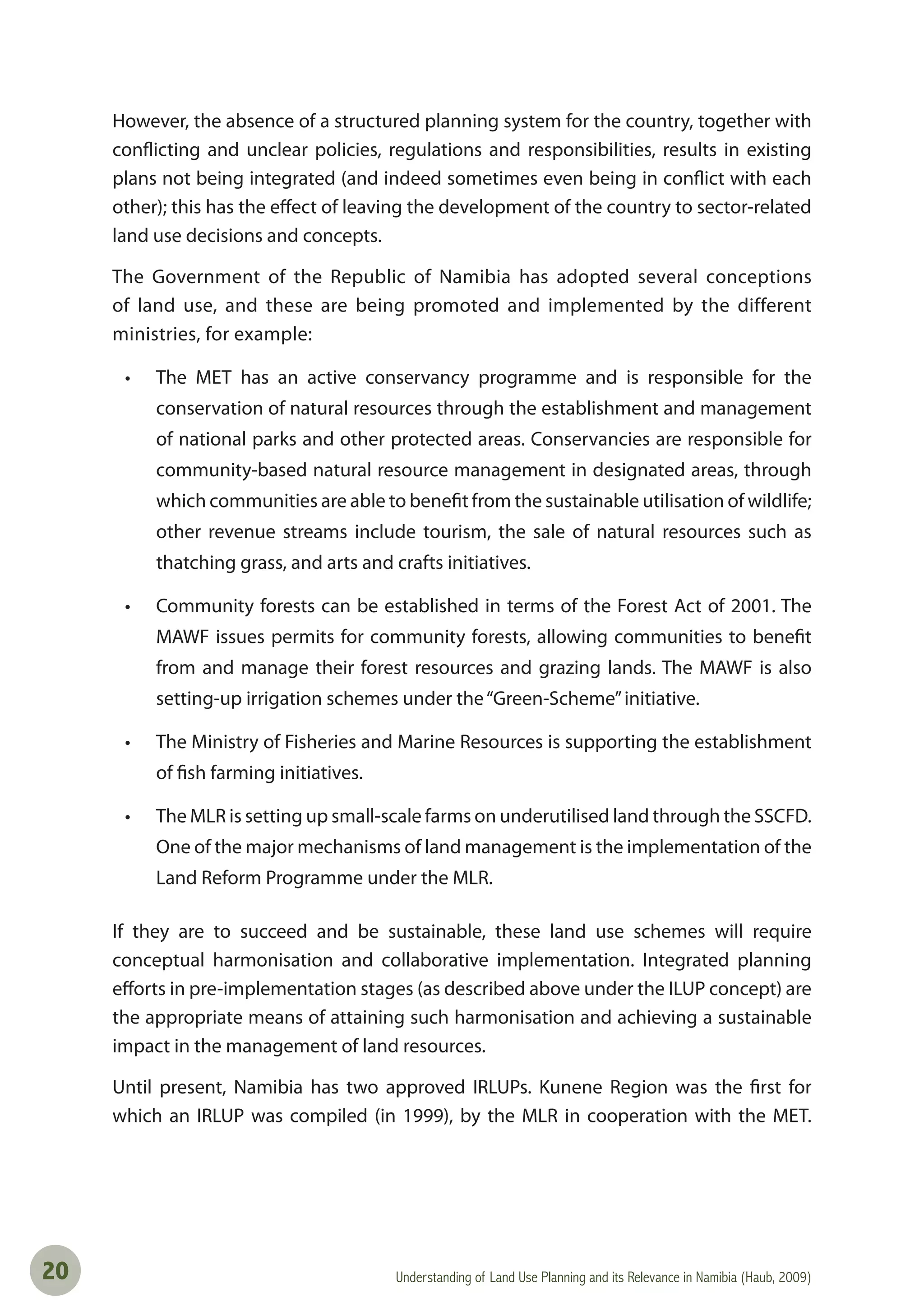 Understanding of Land Use Planning and its Relevance in Namibia (Haub, 2009)20
However, the absence of a structured planning system for the country, together with
conflicting and unclear policies, regulations and responsibilities, results in existing
plans not being integrated (and indeed sometimes even being in conflict with each
other); this has the effect of leaving the development of the country to sector-related
land use decisions and concepts.
The Government of the Republic of Namibia has adopted several conceptions
of land use, and these are being promoted and implemented by the different
ministries, for example:
• The MET has an active conservancy programme and is responsible for the
conservation of natural resources through the establishment and management
of national parks and other protected areas. Conservancies are responsible for
community-based natural resource management in designated areas, through
which communities are able to benefit from the sustainable utilisation of wildlife;
other revenue streams include tourism, the sale of natural resources such as
thatching grass, and arts and crafts initiatives.
• Community forests can be established in terms of the Forest Act of 2001. The
MAWF issues permits for community forests, allowing communities to benefit
from and manage their forest resources and grazing lands. The MAWF is also
setting-up irrigation schemes under the“Green-Scheme”initiative.
• The Ministry of Fisheries and Marine Resources is supporting the establishment
of fish farming initiatives.
• The MLR is setting up small-scale farms on underutilised land through the SSCFD.
One of the major mechanisms of land management is the implementation of the
Land Reform Programme under the MLR.
If they are to succeed and be sustainable, these land use schemes will require
conceptual harmonisation and collaborative implementation. Integrated planning
efforts in pre-implementation stages (as described above under the ILUP concept) are
the appropriate means of attaining such harmonisation and achieving a sustainable
impact in the management of land resources.
Until present, Namibia has two approved IRLUPs. Kunene Region was the first for
which an IRLUP was compiled (in 1999), by the MLR in cooperation with the MET.
 
