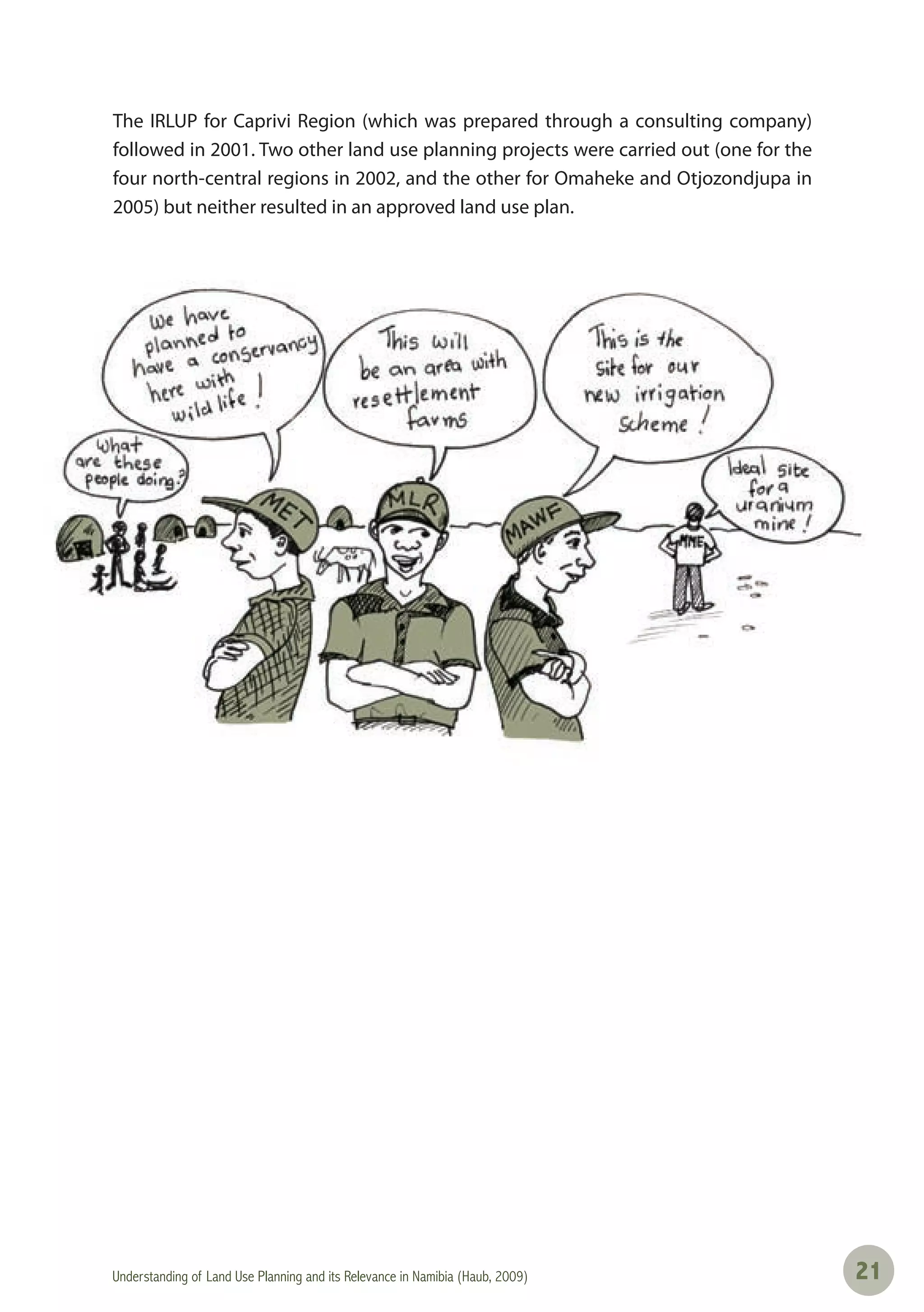 Understanding of Land Use Planning and its Relevance in Namibia (Haub, 2009) 2121
The IRLUP for Caprivi Region (which was prepared through a consulting company)
followed in 2001. Two other land use planning projects were carried out (one for the
four north-central regions in 2002, and the other for Omaheke and Otjozondjupa in
2005) but neither resulted in an approved land use plan.
 