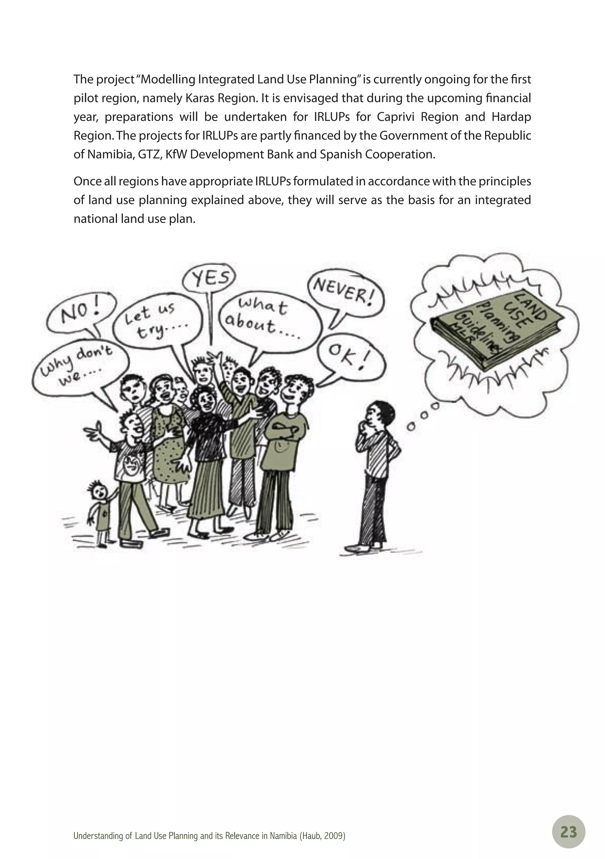 Understanding of Land Use Planning and its Relevance in Namibia (Haub, 2009) 2323
The project“Modelling Integrated Land Use Planning”is currently ongoing for the first
pilot region, namely Karas Region. It is envisaged that during the upcoming financial
year, preparations will be undertaken for IRLUPs for Caprivi Region and Hardap
Region.The projects for IRLUPs are partly financed by the Government of the Republic
of Namibia, GTZ, KfW Development Bank and Spanish Cooperation.
Once all regions have appropriate IRLUPs formulated in accordance with the principles
of land use planning explained above, they will serve as the basis for an integrated
national land use plan.
 