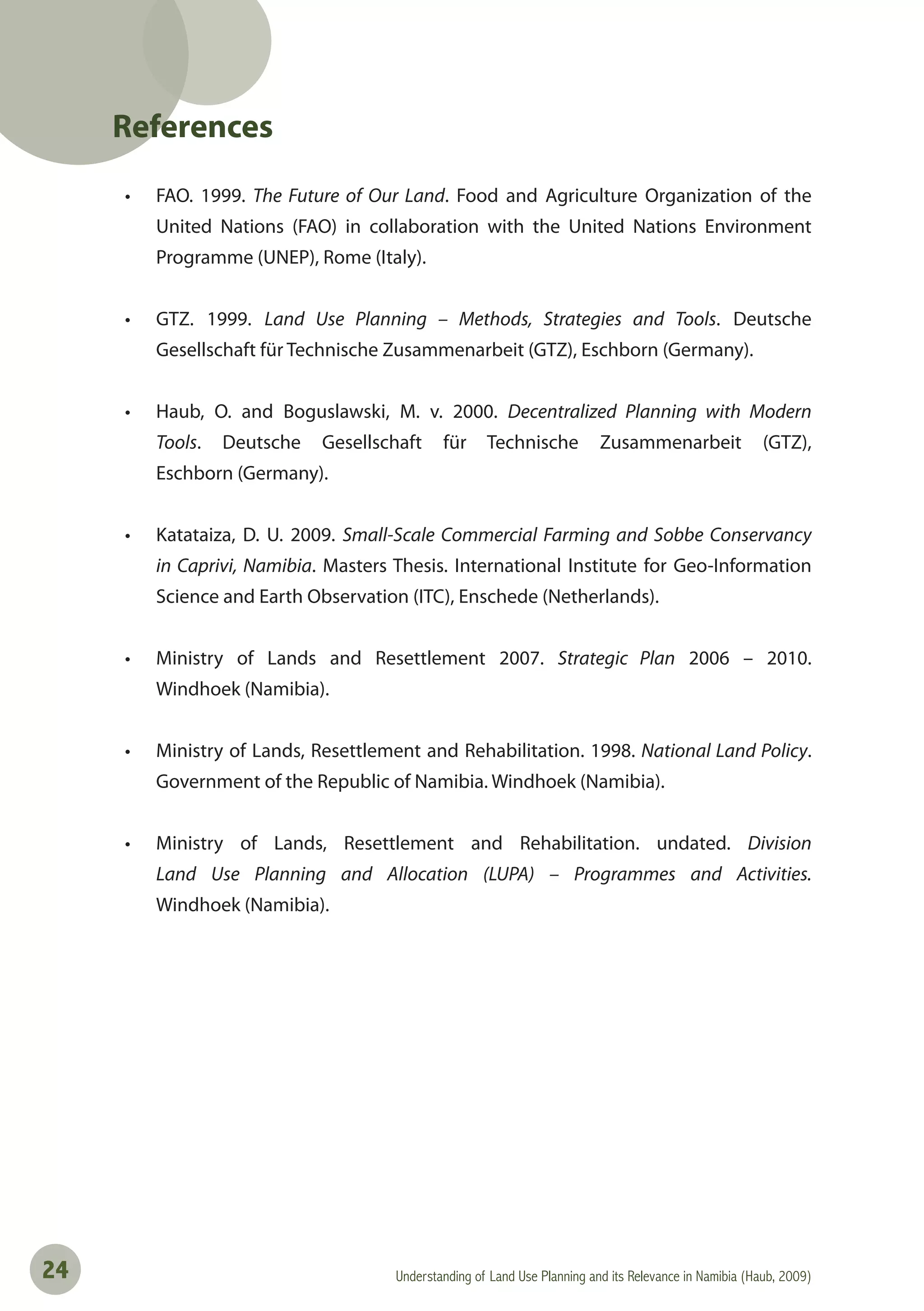 Understanding of Land Use Planning and its Relevance in Namibia (Haub, 2009)24
References
• FAO. 1999. The Future of Our Land. Food and Agriculture Organization of the
United Nations (FAO) in collaboration with the United Nations Environment
Programme (UNEP), Rome (Italy).
• GTZ. 1999. Land Use Planning – Methods, Strategies and Tools. Deutsche
Gesellschaft für Technische Zusammenarbeit (GTZ), Eschborn (Germany).
• Haub, O. and Boguslawski, M. v. 2000. Decentralized Planning with Modern
Tools. Deutsche Gesellschaft für Technische Zusammenarbeit (GTZ),
Eschborn (Germany).
• Katataiza, D. U. 2009. Small-Scale Commercial Farming and Sobbe Conservancy
in Caprivi, Namibia. Masters Thesis. International Institute for Geo-Information
Science and Earth Observation (ITC), Enschede (Netherlands).
• Ministry of Lands and Resettlement 2007. Strategic Plan 2006 – 2010.
Windhoek (Namibia).
• Ministry of Lands, Resettlement and Rehabilitation. 1998. National Land Policy.
Government of the Republic of Namibia. Windhoek (Namibia).
• Ministry of Lands, Resettlement and Rehabilitation. undated. Division
Land Use Planning and Allocation (LUPA) – Programmes and Activities.
Windhoek (Namibia).
 