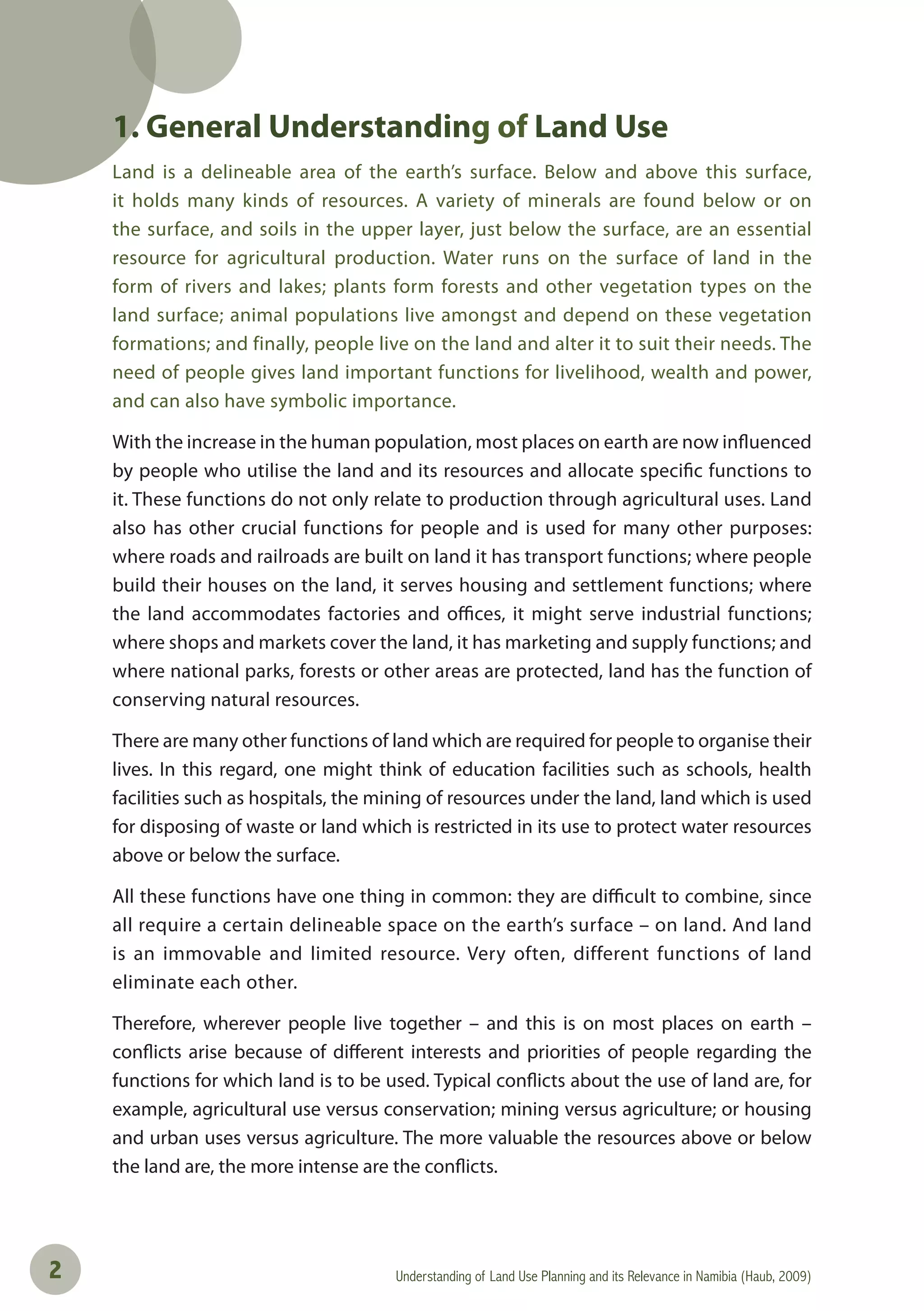 Understanding of Land Use Planning and its Relevance in Namibia (Haub, 2009)2
1. General Understanding of Land Use
Land is a delineable area of the earth’s surface. Below and above this surface,
it holds many kinds of resources. A variety of minerals are found below or on
the surface, and soils in the upper layer, just below the surface, are an essential
resource for agricultural production. Water runs on the surface of land in the
form of rivers and lakes; plants form forests and other vegetation types on the
land surface; animal populations live amongst and depend on these vegetation
formations; and finally, people live on the land and alter it to suit their needs. The
need of people gives land important functions for livelihood, wealth and power,
and can also have symbolic importance.
With the increase in the human population, most places on earth are now influenced
by people who utilise the land and its resources and allocate specific functions to
it. These functions do not only relate to production through agricultural uses. Land
also has other crucial functions for people and is used for many other purposes:
where roads and railroads are built on land it has transport functions; where people
build their houses on the land, it serves housing and settlement functions; where
the land accommodates factories and offices, it might serve industrial functions;
where shops and markets cover the land, it has marketing and supply functions; and
where national parks, forests or other areas are protected, land has the function of
conserving natural resources.
There are many other functions of land which are required for people to organise their
lives. In this regard, one might think of education facilities such as schools, health
facilities such as hospitals, the mining of resources under the land, land which is used
for disposing of waste or land which is restricted in its use to protect water resources
above or below the surface.
All these functions have one thing in common: they are difficult to combine, since
all require a certain delineable space on the earth’s surface – on land. And land
is an immovable and limited resource. Very often, different functions of land
eliminate each other.
Therefore, wherever people live together – and this is on most places on earth –
conflicts arise because of different interests and priorities of people regarding the
functions for which land is to be used. Typical conflicts about the use of land are, for
example, agricultural use versus conservation; mining versus agriculture; or housing
and urban uses versus agriculture. The more valuable the resources above or below
the land are, the more intense are the conflicts.
 