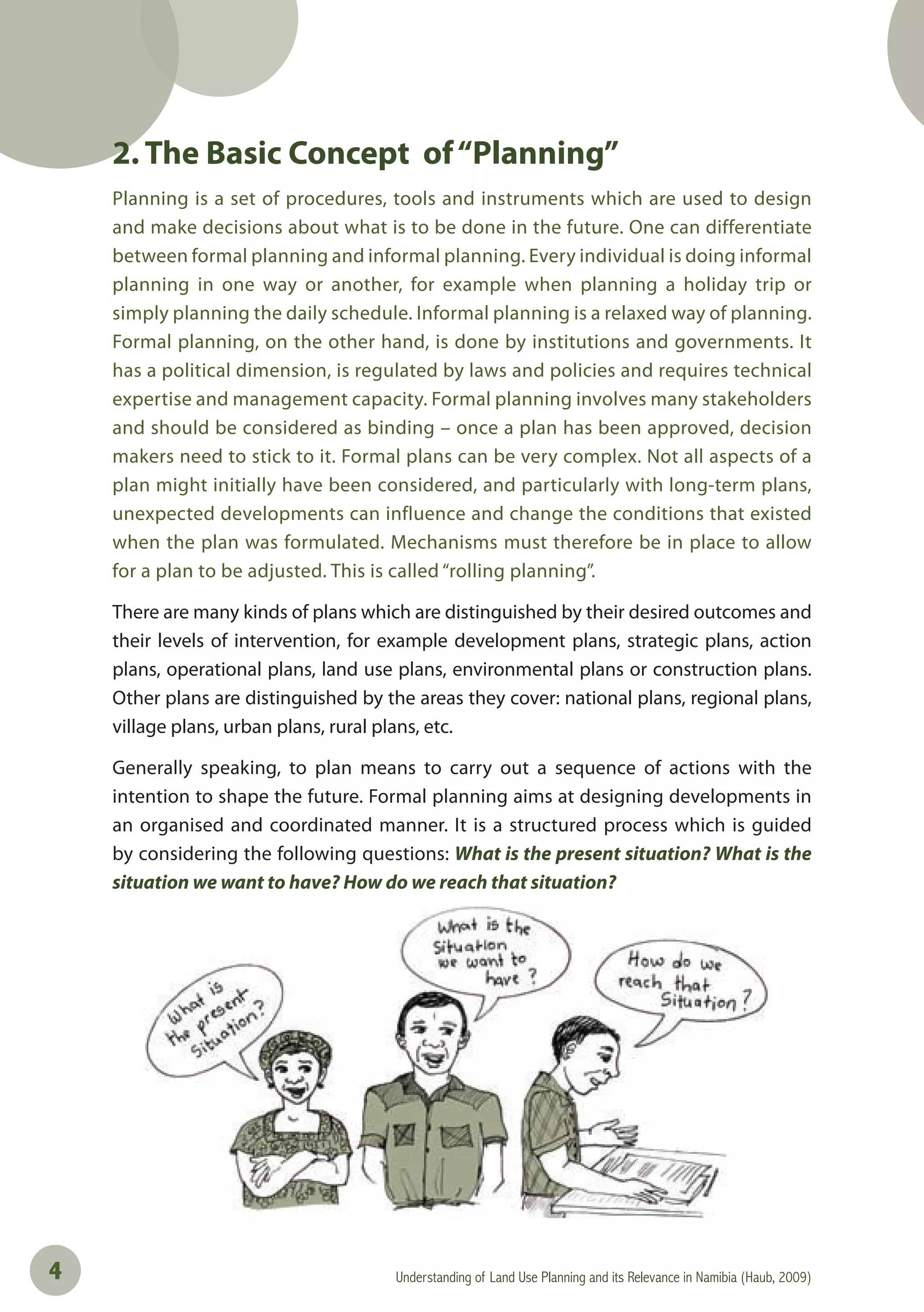 Understanding of Land Use Planning and its Relevance in Namibia (Haub, 2009)4
2. The Basic Concept of“Planning”
Planning is a set of procedures, tools and instruments which are used to design
and make decisions about what is to be done in the future. One can differentiate
between formal planning and informal planning. Every individual is doing informal
planning in one way or another, for example when planning a holiday trip or
simply planning the daily schedule. Informal planning is a relaxed way of planning.
Formal planning, on the other hand, is done by institutions and governments. It
has a political dimension, is regulated by laws and policies and requires technical
expertise and management capacity. Formal planning involves many stakeholders
and should be considered as binding – once a plan has been approved, decision
makers need to stick to it. Formal plans can be very complex. Not all aspects of a
plan might initially have been considered, and particularly with long-term plans,
unexpected developments can influence and change the conditions that existed
when the plan was formulated. Mechanisms must therefore be in place to allow
for a plan to be adjusted. This is called “rolling planning”.
There are many kinds of plans which are distinguished by their desired outcomes and
their levels of intervention, for example development plans, strategic plans, action
plans, operational plans, land use plans, environmental plans or construction plans.
Other plans are distinguished by the areas they cover: national plans, regional plans,
village plans, urban plans, rural plans, etc.
Generally speaking, to plan means to carry out a sequence of actions with the
intention to shape the future. Formal planning aims at designing developments in
an organised and coordinated manner. It is a structured process which is guided
by considering the following questions: What is the present situation? What is the
situation we want to have? How do we reach that situation?
 