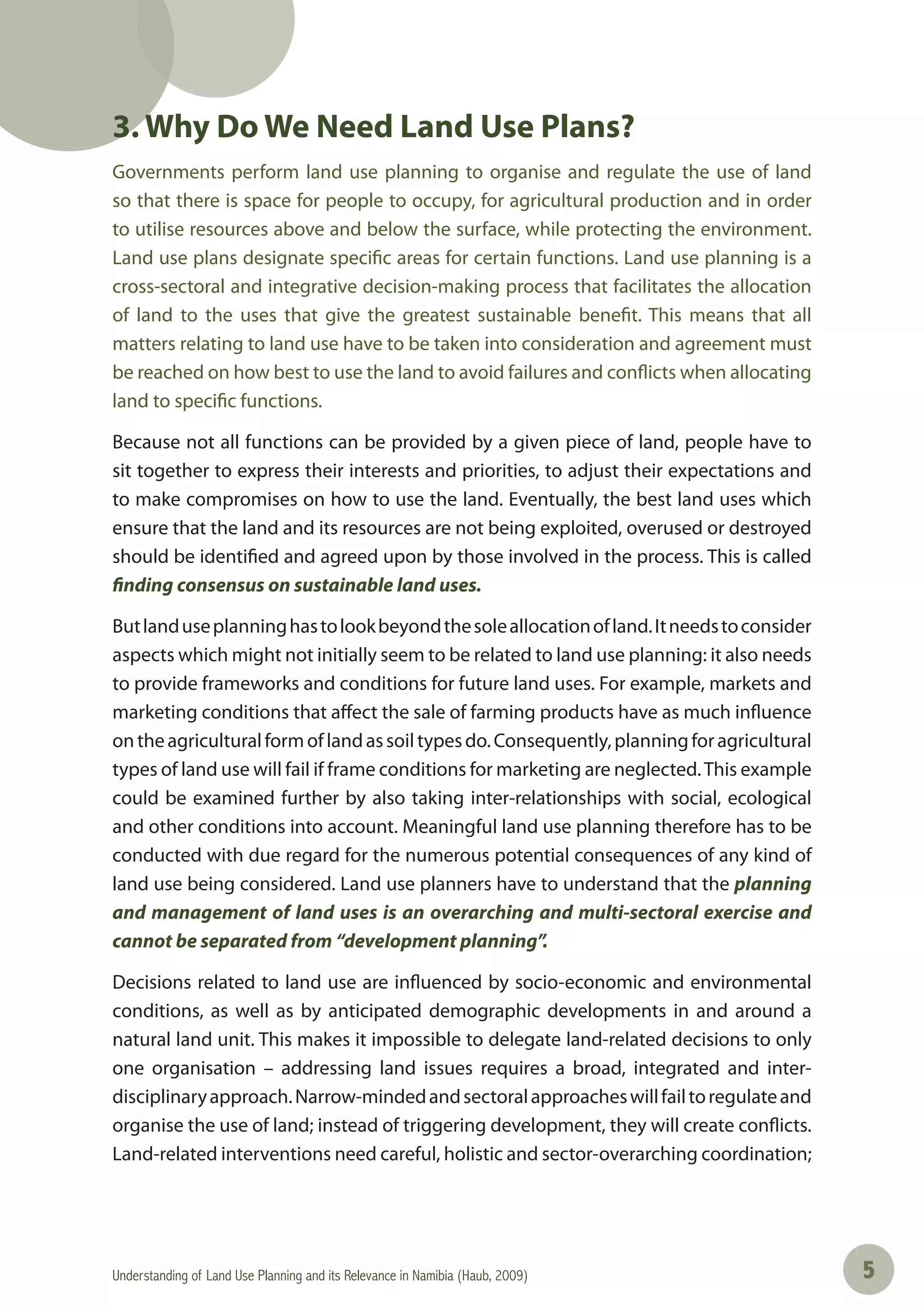 Understanding of Land Use Planning and its Relevance in Namibia (Haub, 2009) 55
3. Why Do We Need Land Use Plans?
Governments perform land use planning to organise and regulate the use of land
so that there is space for people to occupy, for agricultural production and in order
to utilise resources above and below the surface, while protecting the environment.
Land use plans designate specific areas for certain functions. Land use planning is a
cross-sectoral and integrative decision-making process that facilitates the allocation
of land to the uses that give the greatest sustainable benefit. This means that all
matters relating to land use have to be taken into consideration and agreement must
be reached on how best to use the land to avoid failures and conflicts when allocating
land to specific functions.
Because not all functions can be provided by a given piece of land, people have to
sit together to express their interests and priorities, to adjust their expectations and
to make compromises on how to use the land. Eventually, the best land uses which
ensure that the land and its resources are not being exploited, overused or destroyed
should be identified and agreed upon by those involved in the process. This is called
finding consensus on sustainable land uses.
Butlanduseplanninghastolookbeyondthesoleallocationofland.Itneedstoconsider
aspects which might not initially seem to be related to land use planning: it also needs
to provide frameworks and conditions for future land uses. For example, markets and
marketing conditions that affect the sale of farming products have as much influence
ontheagriculturalformoflandassoiltypesdo.Consequently,planningforagricultural
types of land use will fail if frame conditions for marketing are neglected.This example
could be examined further by also taking inter-relationships with social, ecological
and other conditions into account. Meaningful land use planning therefore has to be
conducted with due regard for the numerous potential consequences of any kind of
land use being considered. Land use planners have to understand that the planning
and management of land uses is an overarching and multi-sectoral exercise and
cannot be separated from “development planning”.
Decisions related to land use are influenced by socio-economic and environmental
conditions, as well as by anticipated demographic developments in and around a
natural land unit. This makes it impossible to delegate land-related decisions to only
one organisation – addressing land issues requires a broad, integrated and inter-
disciplinaryapproach.Narrow-mindedandsectoralapproacheswillfailtoregulateand
organise the use of land; instead of triggering development, they will create conflicts.
Land-related interventions need careful, holistic and sector-overarching coordination;
 