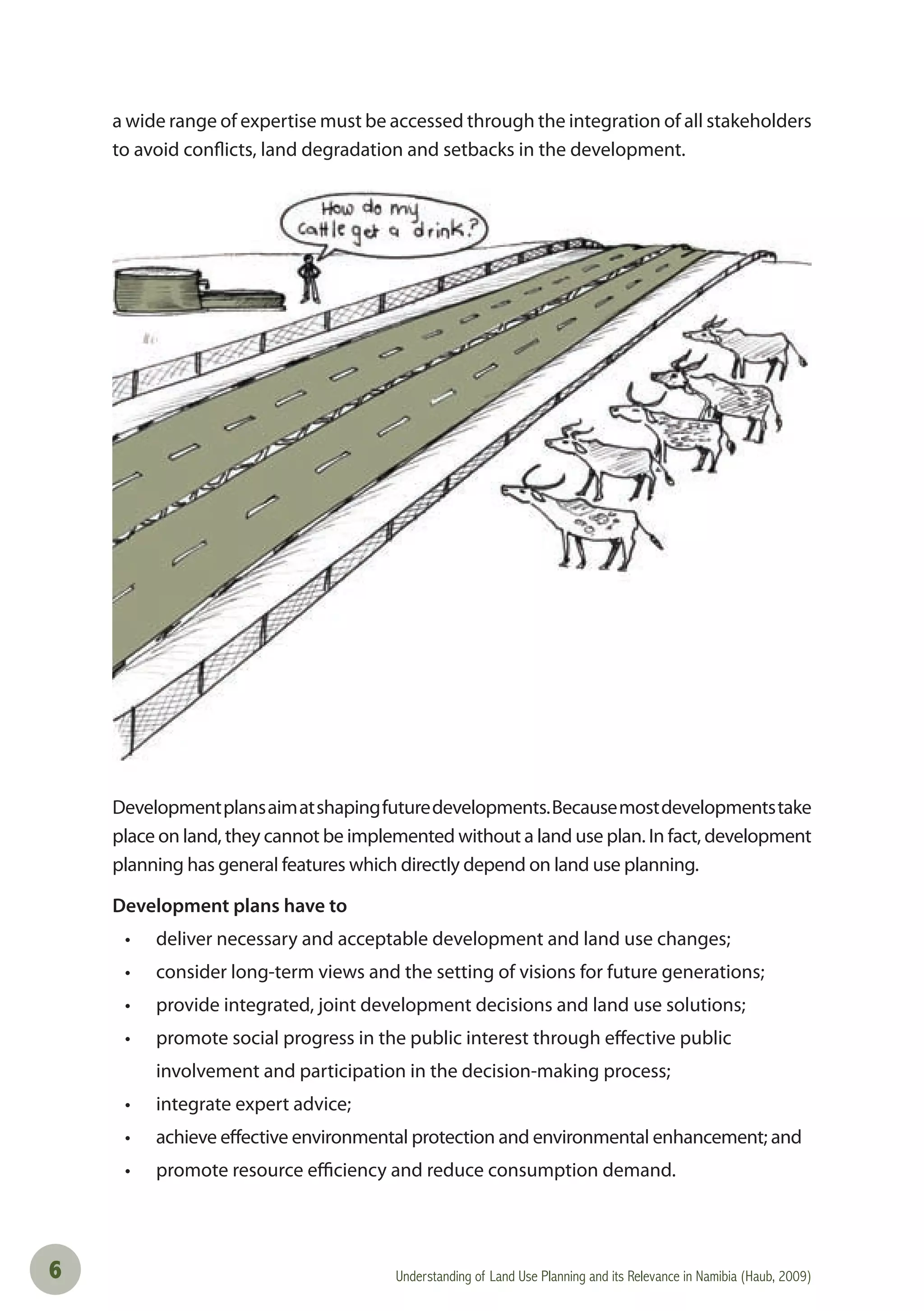 Understanding of Land Use Planning and its Relevance in Namibia (Haub, 2009)6
a wide range of expertise must be accessed through the integration of all stakeholders
to avoid conflicts, land degradation and setbacks in the development.
Developmentplansaimatshapingfuturedevelopments.Becausemostdevelopmentstake
place on land, they cannot be implemented without a land use plan. In fact, development
planning has general features which directly depend on land use planning.
Development plans have to
• deliver necessary and acceptable development and land use changes;
• consider long-term views and the setting of visions for future generations;
• provide integrated, joint development decisions and land use solutions;
• promote social progress in the public interest through eﬀective public
involvement and participation in the decision-making process;
• integrate expert advice;
• achieve eﬀective environmental protection and environmental enhancement; and
• promote resource eﬃciency and reduce consumption demand.
 
