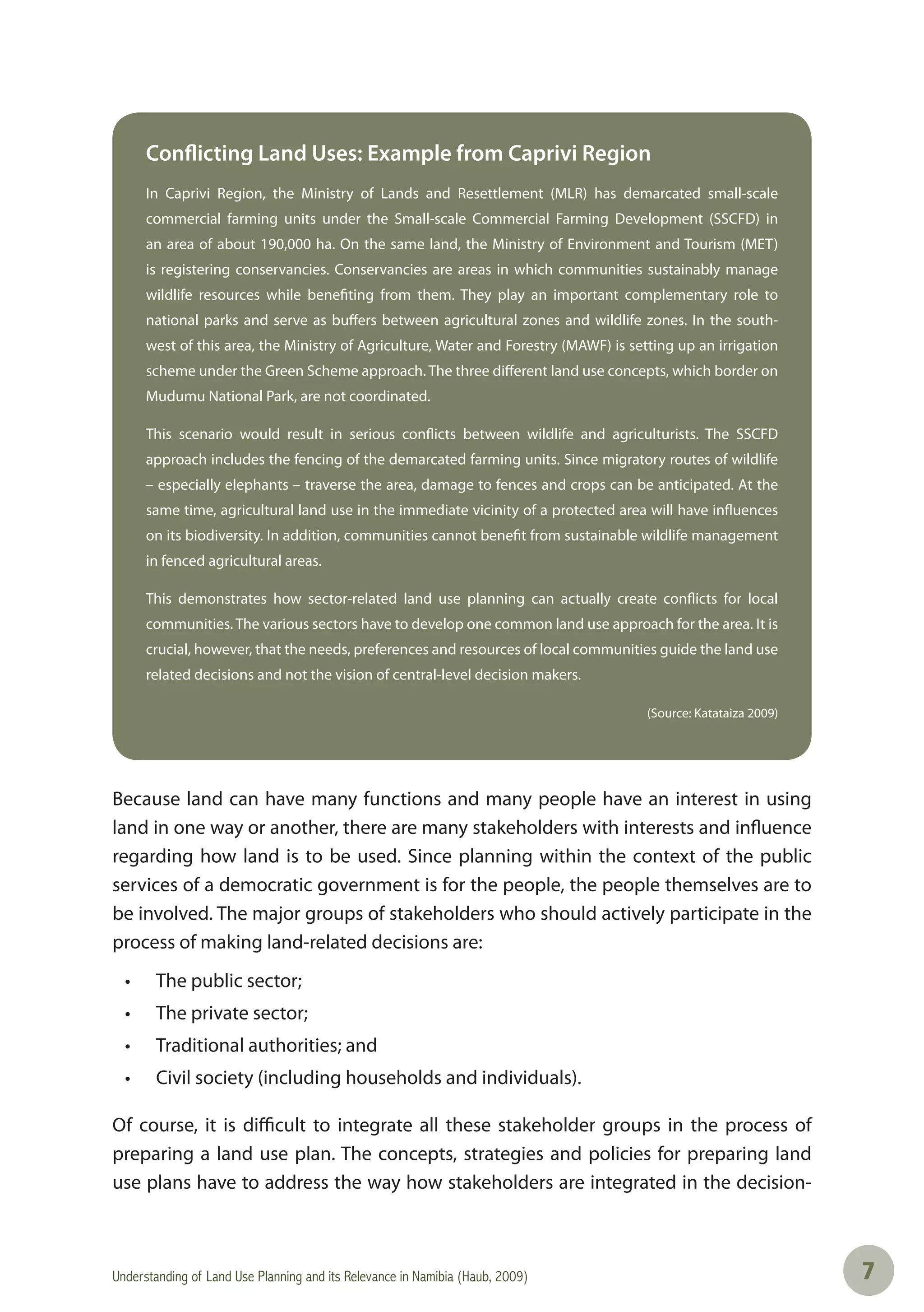 Understanding of Land Use Planning and its Relevance in Namibia (Haub, 2009) 77
Conflicting Land Uses: Example from Caprivi Region
In Caprivi Region, the Ministry of Lands and Resettlement (MLR) has demarcated small-scale
commercial farming units under the Small-scale Commercial Farming Development (SSCFD) in
an area of about 190,000 ha. On the same land, the Ministry of Environment and Tourism (MET)
is registering conservancies. Conservancies are areas in which communities sustainably manage
wildlife resources while benefiting from them. They play an important complementary role to
national parks and serve as buffers between agricultural zones and wildlife zones. In the south-
west of this area, the Ministry of Agriculture, Water and Forestry (MAWF) is setting up an irrigation
scheme under the Green Scheme approach. The three different land use concepts, which border on
Mudumu National Park, are not coordinated.
This scenario would result in serious conflicts between wildlife and agriculturists. The SSCFD
approach includes the fencing of the demarcated farming units. Since migratory routes of wildlife
– especially elephants – traverse the area, damage to fences and crops can be anticipated. At the
same time, agricultural land use in the immediate vicinity of a protected area will have influences
on its biodiversity. In addition, communities cannot benefit from sustainable wildlife management
in fenced agricultural areas.
This demonstrates how sector-related land use planning can actually create conflicts for local
communities. The various sectors have to develop one common land use approach for the area. It is
crucial, however, that the needs, preferences and resources of local communities guide the land use
related decisions and not the vision of central-level decision makers.
(Source: Katataiza 2009)
Because land can have many functions and many people have an interest in using
land in one way or another, there are many stakeholders with interests and influence
regarding how land is to be used. Since planning within the context of the public
services of a democratic government is for the people, the people themselves are to
be involved. The major groups of stakeholders who should actively participate in the
process of making land-related decisions are:
• The public sector;
• The private sector;
• Traditional authorities; and
• Civil society (including households and individuals).
Of course, it is difficult to integrate all these stakeholder groups in the process of
preparing a land use plan. The concepts, strategies and policies for preparing land
use plans have to address the way how stakeholders are integrated in the decision-
 