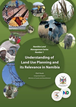Ministry of Lands and
Resettlement
Understanding of
Land Use Planning and
its Relevance in Namibia
Olaf Haub
Integrated Expert,
Ministry of Lands and Resettlement
Namibia Land
Management Series
Number 1
 